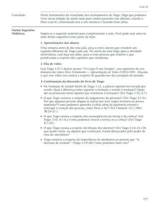 Lição 42


Conclusão          Preste testemunho da veracidade dos ensinamentos de Tiago. Diga que podemos
                   viver nossa religião de modo mais puro sendo pacientes nas aflições, orando a
                   Deus com fé, controlando-nos a nós mesmos e fazendo boas obras.

Outras Sugestões
Didáticas          Sugere-se o seguinte material para complementar a aula. Você pode usar uma ou
                   mais destas sugestões como parte da lição.

                   1. Apresentações dos alunos
                   Uma semana antes de dar esta aula, peça a cinco alunos que estudem um
                   capítulo diferente de Tiago cada um. No início da aula (logo após a atividade
                   motivadora, caso faça uso dela), peça a essas pessoas que relatem o que
                   ponderaram a respeito dos capítulos que estudaram.

                   2. Fita de vídeo
                   Leia Tiago 1:27 e depois mostre “O Corpo É um Templo”, um segmento de seis
                   minutos do vídeo Novo Testamento — Apresentações de Vídeo (53914 059) . Discuta
                   o que esse vídeo nos ensina a respeito de guardar-nos da corrupção do mundo.

                   3. Continuação da discussão do livro de Tiago
                   • Na Tradução de Joseph Smith de Tiago 1:12, a palavra suportar foi trocada por
                     resistir. Qual a diferença entre suportar a tentação e resistir à tentação? Quais
                     são as promessas feitas àqueles que resistirem à tentação? (Ver Tiago 1:12; 4:7.)
                   • O que Tiago ensinou a respeito do julgamento do próximo? (Ver Tiago 2:1–9.)
                     Por que algumas pessoas julgam as outras por seus cargos terrenos ou posses
                     materiais? Como podemos aprender a olhar além da aparência externa e
                     enxergar o coração das pessoas, como Deus o faz? (Ver I Samuel 16:7; D&C
                     38:24–27.)
                   • O que Tiago ensina a respeito das conseqüências da inveja e da cobiça? (Ver
                     Tiago 3:16; 4:1–6.) Como podemos vencer a inveja ou a cobiça? (Ver Tiago
                     4:7–10.)
                   • O que Tiago ensina a respeito da bênção dos doentes? (Ver Tiago 5:14–15.) De
                     que modo vocês, ou alguém que conheçam, foram abençoados pelo poder de
                     cura do sacerdócio?
                   • Tiago ensinou a respeito da importância de ajudarmos as pessoas que “se
                     desviam da verdade”. (Tiago 5:19–20) Como podemos fazer isso?




                                                                                                   177
 