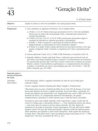 Lição
                                                         “Geração Eleita”
43
                                                                                      I e II Pedro; Judas

Objetivo          Ajudar os alunos a viver em santidade e ser uma geração eleita.

Preparação        1. Leia e pondere as seguintes escrituras e ore a respeito delas:
                    a. I Pedro 1; 2:1–10. Pedro ensina que precisamos ter fé e viver em santidade.
                       Ensina que os santos são uma geração eleita, chamada para anunciar as
                       virtudes do Salvador.
                    b. I Pedro 2:19–24; 3:13–17; 4:12–19. Pedro ensina que precisamos seguir o
                       exemplo do Salvador ao suportar provações e perseguição.
                    c. II Pedro 1. Pedro exorta-nos a participar da natureza divina e buscar
                       diligentemente a confirmação do nosso chamado e eleição.
                    d. II Pedro 2–3; Judas. Pedro e Judas advertem-nos dos falsos mestres e dos que
                       negam a Segunda Vinda. Exortam os seguidores de Cristo a permanecerem
                       fiéis.
                  2. Leitura adicional: I João 3:2–3; 3 Néfi 12:48; Doutrina e Convênios 122:7–8.
                  3. Sugestão didática: Estude cada lição bem o suficiente para ensiná-la sem ter
                     que olhar com muita freqüência para o manual. O conhecimento do material a
                     ser apresentado permite que você faça contato visual com os alunos ao ensinar.
                     Manter contato visual melhora a participação e o comportamento dos alunos,
                     e ajuda-o a transmitir seu amor e preocupação por eles. (Ver Ensino — Não Há
                     Maior Chamado, pp. 107–108.)

Sugestão para o
Desenvolvimento
da Lição
Atividade         Se for adequado, utilize a seguinte atividade ou uma de sua escolha para
Motivadora        começar a lição.
                  Conte a seguinte história relatada pelo Bispo Vaughn J. Featherstone:
                  “Há muitos anos eu ouvi a história do filho do rei Luís XVI da França. O rei Luís
                  havia sido deposto do trono e jogado na prisão. Seu jovem filho, o príncipe, foi
                  levado por aqueles que depuseram o rei. Imaginaram que como o filho do rei era
                  herdeiro do trono, se conseguissem destruí-lo moralmente, ele jamais
                  compreenderia o grandioso e nobre destino que a vida lhe havia concedido.
                  Levaram-no para uma cidade afastada, onde expuseram o rapaz a todo tipo de
                  coisa vil e iníqua que a vida podia oferecer. (…) Esse tratamento durou seis meses
                  — mas nem uma vez sequer o jovem cedeu à pressão. Por fim, depois de
                  tentarem-no de todas as maneiras, foram interrogá-lo. Por que não havia cedido
                  àquelas coisas? Por que não tinha participado? Aquelas coisas lhe dariam prazer,
                  iriam satisfazer seus apetites e eram muito desejáveis. Tudo aquilo lhe pertencia.
                  O rapaz disse: ‘Não posso fazer o que me pedem porque nasci para ser rei’.” (“The
                  King’s Son”, New Era, novembro de 1975, p. 35.)



178
 