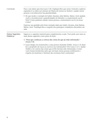 Conclusão          Peça a um aluno que leia Lucas 1:46. Explique-lhes que nesse versículo a palavra
                   engrandecer se refere aos esforços de Maria em louvar ao Senhor e ajudar outras
                   pessoas a reconhecerem Sua grandiosidade.
                   • De que modo o exemplo de Isabel, Zacarias, João Batista, Maria e José ajudam
                     vocês a reconhecerem a grandiosidade do Salvador e a aumentarem sua fé
                     Nele? Como podemos ajudar outras pessoas a aumentarem sua fé em Jesus
                     Cristo?
                   Expresse sua gratidão pelo bom exemplo dado por Isabel, Zacarias, João Batista,
                   Maria e José. Testifique-lhes a respeito dos princípios verdadeiros discutidos em
                   aula.

Outras Sugestões   Sugere-se o seguinte material para complementar a aula. Você pode usar uma ou
Didáticas          mais destas sugestões como parte da lição.

                   1. “Para que conheças a certeza das coisas de que já estás informado.”
                      (Lucas 1:4)
                   • Lucas dirigiu seu testemunho a uma pessoa chamada Teófilo. (Lucas 1:3) Qual
                     foi o propósito de Lucas ao escrever seu testemunho? (Ver Lucas 1:3–4. Ajudar
                     Teófilo a ter certeza das coisas que já lhe haviam sido informadas.) Como
                     vocês foram fortalecidos pelo que ouviram outras pessoas testificarem a
                     respeito de doutrinas e histórias das escrituras bem conhecidas?




8
 