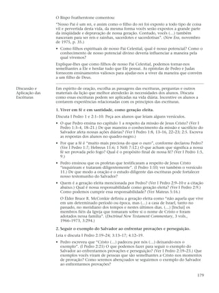 O Bispo Featherstone comentou:
                “Nosso Pai é um rei, e assim como o filho do rei foi exposto a todo tipo de coisa
                vil e pervertida desta vida, da mesma forma vocês serão expostos a grande parte
                da iniqüidade e depravação de nossa geração. Contudo, vocês (…) também
                nasceram para ser reis e rainhas, sacerdotes e sacerdotisas”. (New Era, novembro
                de 1975, p. 35.)
                • Como filhos espirituais de nosso Pai Celestial, qual é nosso potencial? Como o
                  conhecimento de nosso potencial divino deveria influenciar a maneira pela
                  qual vivemos?
                Explique-lhes que como filhos de nosso Pai Celestial, podemos tornar-nos
                semelhantes a Ele e herdar tudo que Ele possui. As epístolas de Pedro e Judas
                fornecem ensinamentos valiosos para ajudar-nos a viver da maneira que convém
                a um filho de Deus.

Discussão e     Em espírito de oração, escolha as passagens das escrituras, perguntas e outros
Aplicação das   materiais da lição que melhor atenderão às necessidades dos alunos. Discuta
Escrituras      como essas escrituras podem ser aplicadas na vida diária. Incentive os alunos a
                contarem experiências relacionadas com os princípios das escrituras.

                1. Viver em fé e em santidade, como geração eleita.
                Discuta I Pedro 1 e 2:1–10. Peça aos alunos que leiam alguns versículos.
                • O que Pedro ensina no capítulo 1 a respeito da missão de Jesus Cristo? (Ver I
                  Pedro 1:3–4, 18–21.) De que maneira o conhecimento da missão e sacrifício do
                  Salvador afeta nossas ações diárias? (Ver I Pedro 1:8, 13–16, 22–23; 2:5. Escreva
                  as respostas dos alunos no quadro-negro.)
                • Por que a fé é “muito mais preciosa do que o ouro”, conforme declarou Pedro?
                  (Ver I Pedro 1:7; Hebreus 11:6; 1 Néfi 7:12.) O que acham que significa a nossa
                  fé ser provada pelo fogo? Qual é o propósito final de nossa fé? (Ver I Pedro 1:5,
                  9.)
                • Pedro ensinou que os profetas que testificaram a respeito de Jesus Cristo
                  “inquiriram e trataram diligentemente”. (I Pedro 1:10; ver também o versículo
                  11.) De que modo a oração e o estudo diligente das escrituras pode fortalecer
                  nosso testemunho do Salvador?
                • Quem é a geração eleita mencionada por Pedro? (Ver I Pedro 2:9–10 e a citação
                  abaixo.) Qual é nossa responsabilidade como geração eleita? (Ver I Pedro 2:9.)
                  Como podemos cumprir essa responsabilidade? (Ver Mateus 5:16.)
                  O Élder Bruce R. McConkie definiu a geração eleita como “não aquela que vive
                  em um determinado período ou época, mas (…) a casa de Israel, tanto no
                  passado, no meridiano dos tempos e nestes últimos dias. (…) [Inclui] os
                  membros fiéis da Igreja que tomaram sobre si o nome de Cristo e foram
                  adotados nessa família”. (Doctrinal New Testament Commentary, 3 vols.,
                  1966–1973, 3:294.)

                2. Seguir o exemplo do Salvador ao enfrentar provações e perseguição.
                Leia e discuta I Pedro 2:19–24; 3:13–17; 4:12–19.
                • Pedro escreveu que “Cristo (…) padeceu por nós (…) deixando-nos o
                  exemplo”. (I Pedro 2:21) O que podemos fazer para seguir o exemplo do
                  Salvador ao enfrentarmos provações e perseguição? (Ver I Pedro 2:19–23.) Que
                  exemplos vocês viram de pessoas que são semelhantes a Cristo nos momentos
                  de provação? Como seremos abençoados se seguirmos o exemplo do Salvador
                  ao enfrentarmos provações?

                                                                                               179
 