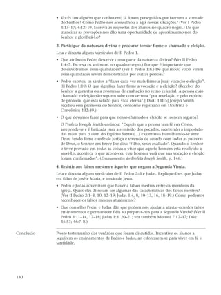 • Vocês (ou alguém que conhecem) já foram perseguidos por fazerem a vontade
              do Senhor? Como Pedro nos aconselhou a agir nessas situações? (Ver I Pedro
              3:13–17; 4:12–19. Escreva as respostas dos alunos no quadro-negro.) De que
              maneiras as provações nos dão uma oportunidade de aproximarmo-nos do
              Senhor e glorificá-Lo?

            3. Participar da natureza divina e procurar tornar firme o chamado e eleição.
            Leia e discuta alguns versículos de II Pedro 1.
            • Que atributos Pedro descreve como parte da natureza divina? (Ver II Pedro
              1:4–7. Escreva os atributos no quadro-negro.) Por que é importante que
              desenvolvamos essas qualidades? (Ver II Pedro 1:8.) De que modo vocês viram
              essas qualidades serem demonstradas por outras pessoas?
            • Pedro exortou os santos a “fazer cada vez mais firme a [sua] vocação e eleição”.
              (II Pedro 1:10) O que significa fazer firme a vocação e a eleição? (Receber do
              Senhor a garantia ou a promessa de exaltação no reino celestial. A pessoa cujo
              chamado e eleição são seguros sabe com certeza “por revelação e pelo espírito
              de profecia, que está selado para vida eterna”.[ D&C 131:5] Joseph Smith
              recebeu essa promessa do Senhor, conforme registrado em Doutrina e
              Convênios 132:49.)
            • O que devemos fazer para que nosso chamado e eleição se tornem seguros?
              O Profeta Joseph Smith ensinou: “Depois que a pessoa tem fé em Cristo,
              arrepende-se e é batizada para a remissão dos pecados, recebendo a imposição
              das mãos para o dom do Espírito Santo (…) e continua humilhando-se ante
              Deus, tendo fome e sede de justiça e vivendo de acordo com todas as palavras
              de Deus, o Senhor em breve lhe dirá: ‘Filho, serás exaltado’. Quando o Senhor
              o tiver provado em todas as coisas e visto que aquele homem está resolvido a
              servi-Lo, aconteça o que acontecer, esse homem verá que sua vocação e eleição
              foram confirmados”. (Ensinamentos do Profeta Joseph Smith, p. 146.)

            4. Resistir aos falsos mestres e àqueles que negam a Segunda Vinda.
            Leia e discuta alguns versículos de II Pedro 2–3 e Judas. Explique-lhes que Judas
            era filho de José e Maria, e irmão de Jesus.
            • Pedro e Judas advertiram que haveria falsos mestres entre os membros da
              Igreja. Quais eles disseram ser algumas das características dos falsos mestres?
              (Ver II Pedro 2:1–3, 10, 12–19; Judas 1:4, 8, 10–13, 16, 18–19.) Como podemos
              reconhecer os falsos mestres atualmente?
            • Que conselho Pedro e Judas dão que podem nos ajudar a afastar-nos dos falsos
              ensinamentos e permanecer fiéis ao preparar-nos para a Segunda Vinda? (Ver II
              Pedro 3:11–14, 17–18; Judas 1:3, 20–21; ver também Morôni 7:12–17; D&c
              45:57; 46:7–8.)

Conclusão   Preste testemunho das verdades que foram discutidas. Incentive os alunos a
            seguirem os ensinamentos de Pedro e Judas, ao esforçarem-se para viver em fé e
            santidade.




180
 
