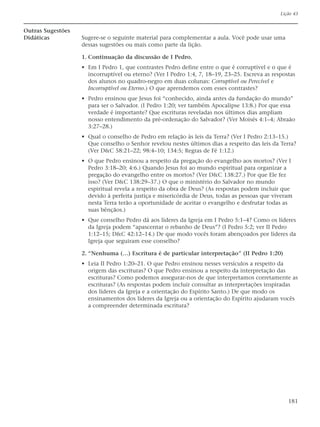 Lição 43


Outras Sugestões
Didáticas          Sugere-se o seguinte material para complementar a aula. Você pode usar uma
                   dessas sugestões ou mais como parte da lição.

                   1. Continuação da discussão de I Pedro.
                   • Em I Pedro 1, que contrastes Pedro define entre o que é corruptível e o que é
                     incorruptível ou eterno? (Ver I Pedro 1:4, 7, 18–19, 23–25. Escreva as respostas
                     dos alunos no quadro-negro em duas colunas: Corruptível ou Perecível e
                     Incorruptível ou Eterno.) O que aprendemos com esses contrastes?
                   • Pedro ensinou que Jesus foi “conhecido, ainda antes da fundação do mundo”
                     para ser o Salvador. (I Pedro 1:20; ver também Apocalipse 13:8.) Por que essa
                     verdade é importante? Que escrituras reveladas nos últimos dias ampliam
                     nosso entendimento da pré-ordenação do Salvador? (Ver Moisés 4:1–4; Abraão
                     3:27–28.)
                   • Qual o conselho de Pedro em relação às leis da Terra? (Ver I Pedro 2:13–15.)
                     Que conselho o Senhor revelou nestes últimos dias a respeito das leis da Terra?
                     (Ver D&C 58:21–22; 98:4–10; 134:5; Regras de Fé 1:12.)
                   • O que Pedro ensinou a respeito da pregação do evangelho aos mortos? (Ver I
                     Pedro 3:18–20; 4:6.) Quando Jesus foi ao mundo espiritual para organizar a
                     pregação do evangelho entre os mortos? (Ver D&C 138:27.) Por que Ele fez
                     isso? (Ver D&C 138:29–37.) O que o ministério do Salvador no mundo
                     espiritual revela a respeito da obra de Deus? (As respostas podem incluir que
                     devido à perfeita justiça e misericórdia de Deus, todas as pessoas que viveram
                     nesta Terra terão a oportunidade de aceitar o evangelho e desfrutar todas as
                     suas bênçãos.)
                   • Que conselho Pedro dá aos líderes da Igreja em I Pedro 5:1–4? Como os líderes
                     da Igreja podem “apascentar o rebanho de Deus”? (I Pedro 5:2; ver II Pedro
                     1:12–15; D&C 42:12–14.) De que modo vocês foram abençoados por líderes da
                     Igreja que seguiram esse conselho?

                   2. “Nenhuma (…) Escritura é de particular interpretação” (II Pedro 1:20)
                   • Leia II Pedro 1:20–21. O que Pedro ensinou nesses versículos a respeito da
                     origem das escrituras? O que Pedro ensinou a respeito da interpretação das
                     escrituras? Como podemos assegurar-nos de que interpretamos corretamente as
                     escrituras? (As respostas podem incluir consultar as interpretações inspiradas
                     dos líderes da Igreja e a orientação do Espírito Santo.) De que modo os
                     ensinamentos dos líderes da Igreja ou a orientação do Espírito ajudaram vocês
                     a compreender determinada escritura?




                                                                                                  181
 