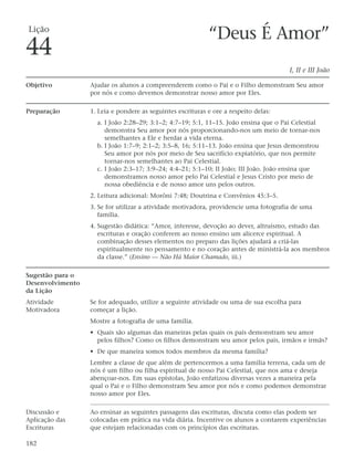 Lição
                                                            “Deus É Amor”
44
                                                                                      I, II e III João

Objetivo          Ajudar os alunos a compreenderem como o Pai e o Filho demonstram Seu amor
                  por nós e como devemos demonstrar nosso amor por Eles.

Preparação        1. Leia e pondere as seguintes escrituras e ore a respeito delas:
                    a. I João 2:28–29; 3:1–2; 4:7–19; 5:1, 11–15. João ensina que o Pai Celestial
                       demonstra Seu amor por nós proporcionando-nos um meio de tornar-nos
                       semelhantes a Ele e herdar a vida eterna.
                    b. I João 1:7–9; 2:1–2; 3:5–8, 16; 5:11–13. João ensina que Jesus demonstrou
                       Seu amor por nós por meio de Seu sacrifício expiatório, que nos permite
                       tornar-nos semelhantes ao Pai Celestial.
                    c. I João 2:3–17; 3:9–24; 4:4–21; 5:1–10; II João; III João. João ensina que
                       demonstramos nosso amor pelo Pai Celestial e Jesus Cristo por meio de
                       nossa obediência e de nosso amor uns pelos outros.
                  2. Leitura adicional: Morôni 7:48; Doutrina e Convênios 45:3–5.
                  3. Se for utilizar a atividade motivadora, providencie uma fotografia de uma
                     família.
                  4. Sugestão didática: “Amor, interesse, devoção ao dever, altruísmo, estudo das
                     escrituras e oração conferem ao nosso ensino um alicerce espiritual. A
                     combinação desses elementos no preparo das lições ajudará a criá-las
                     espiritualmente no pensamento e no coração antes de ministrá-la aos membros
                     da classe.” (Ensino — Não Há Maior Chamado, iii.)

Sugestão para o
Desenvolvimento
da Lição
Atividade         Se for adequado, utilize a seguinte atividade ou uma de sua escolha para
Motivadora        começar a lição.
                  Mostre a fotografia de uma família.
                  • Quais são algumas das maneiras pelas quais os pais demonstram seu amor
                    pelos filhos? Como os filhos demonstram seu amor pelos pais, irmãos e irmãs?
                  • De que maneira somos todos membros da mesma família?
                  Lembre a classe de que além de pertencermos a uma família terrena, cada um de
                  nós é um filho ou filha espiritual de nosso Pai Celestial, que nos ama e deseja
                  abençoar-nos. Em suas epístolas, João enfatizou diversas vezes a maneira pela
                  qual o Pai e o Filho demonstram Seu amor por nós e como podemos demonstrar
                  nosso amor por Eles.

Discussão e       Ao ensinar as seguintes passagens das escrituras, discuta como elas podem ser
Aplicação das     colocadas em prática na vida diária. Incentive os alunos a contarem experiências
Escrituras        que estejam relacionadas com os princípios das escrituras.

182
 