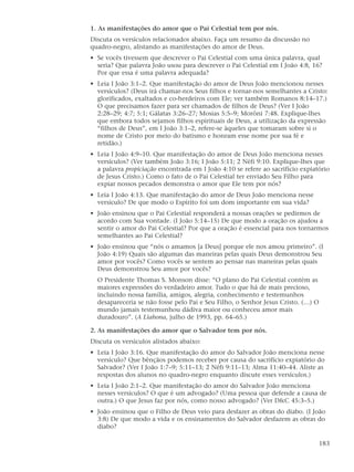 1. As manifestações do amor que o Pai Celestial tem por nós.
Discuta os versículos relacionados abaixo. Faça um resumo da discussão no
quadro-negro, alistando as manifestações do amor de Deus.
• Se vocês tivessem que descrever o Pai Celestial com uma única palavra, qual
  seria? Que palavra João usou para descrever o Pai Celestial em I João 4:8, 16?
  Por que essa é uma palavra adequada?
• Leia I João 3:1–2. Que manifestação do amor de Deus João mencionou nesses
  versículos? (Deus irá chamar-nos Seus filhos e tornar-nos semelhantes a Cristo:
  glorificados, exaltados e co-herdeiros com Ele; ver também Romanos 8:14–17.)
  O que precisamos fazer para ser chamados de filhos de Deus? (Ver I João
  2:28–29; 4:7; 5:1; Gálatas 3:26–27; Mosias 5:5–9; Morôni 7:48. Explique-lhes
  que embora todos sejamos filhos espirituais de Deus, a utilização da expressão
  “filhos de Deus”, em I João 3:1–2, refere-se àqueles que tomaram sobre si o
  nome de Cristo por meio do batismo e honram esse nome por sua fé e
  retidão.)
• Leia I João 4:9–10. Que manifestação do amor de Deus João menciona nesses
  versículos? (Ver também João 3:16; I João 5:11; 2 Néfi 9:10. Explique-lhes que
  a palavra propiciação encontrada em I João 4:10 se refere ao sacrifício expiatório
  de Jesus Cristo.) Como o fato de o Pai Celestial ter enviado Seu Filho para
  expiar nossos pecados demonstra o amor que Ele tem por nós?
• Leia I João 4:13. Que manifestação do amor de Deus João menciona nesse
  versículo? De que modo o Espírito foi um dom importante em sua vida?
• João ensinou que o Pai Celestial responderá a nossas orações se pedirmos de
  acordo com Sua vontade. (I João 5:14–15) De que modo a oração os ajudou a
  sentir o amor do Pai Celestial? Por que a oração é essencial para nos tornarmos
  semelhantes ao Pai Celestial?
• João ensinou que “nós o amamos [a Deus] porque ele nos amou primeiro”. (I
  João 4:19) Quais são algumas das maneiras pelas quais Deus demonstrou Seu
  amor por vocês? Como vocês se sentem ao pensar nas maneiras pelas quais
  Deus demonstrou Seu amor por vocês?
  O Presidente Thomas S. Monson disse: “O plano do Pai Celestial contém as
  maiores expressões do verdadeiro amor. Tudo o que há de mais precioso,
  incluindo nossa família, amigos, alegria, conhecimento e testemunhos
  desapareceria se não fosse pelo Pai e Seu Filho, o Senhor Jesus Cristo. (…) O
  mundo jamais testemunhou dádiva maior ou conheceu amor mais
  duradouro”. (A Liahona, julho de 1993, pp. 64–65.)

2. As manifestações do amor que o Salvador tem por nós.
Discuta os versículos alistados abaixo:
• Leia I João 3:16. Que manifestação do amor do Salvador João menciona nesse
  versículo? Que bênçãos podemos receber por causa do sacrifício expiatório do
  Salvador? (Ver I João 1:7–9; 5:11–13; 2 Néfi 9:11–13; Alma 11:40–44. Aliste as
  respostas dos alunos no quadro-negro enquanto discute esses versículos.)
• Leia I João 2:1–2. Que manifestação do amor do Salvador João menciona
  nesses versículos? O que é um advogado? (Uma pessoa que defende a causa de
  outra.) O que Jesus faz por nós, como nosso advogado? (Ver D&C 45:3–5.)
• João ensinou que o Filho de Deus veio para desfazer as obras do diabo. (I João
  3:8) De que modo a vida e os ensinamentos do Salvador desfazem as obras do
  diabo?

                                                                                183
 