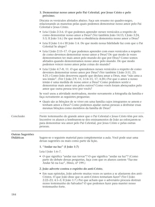 3. Demonstrar nosso amor pelo Pai Celestial, por Jesus Cristo e pelo
                      próximo.
                   Discuta os versículos alistados abaixo. Faça um resumo no quadro-negro,
                   relacionando as maneiras pelas quais podemos demonstrar nosso amor pelo Pai
                   Celestial e Jesus Cristo.
                   • Leia I João 2:3-6. O que podemos aprender nesses versículos a respeito de
                     como demonstrar nosso amor a Deus? (Ver também João 14:15; I João 3:24,
                     5:3; II João 1:6.) De que modo a obediência demonstra nosso amor a Deus?
                   • Leia II João 1:4 e III João 1:4. De que modo nossa fidelidade faz com que o Pai
                     Celestial Se alegre?
                   • Leia I João 2:15–17. O que podemos aprender com esses versículos a respeito
                     de como devemos demonstrar nosso amor a Deus? De que modo às vezes
                     demonstramos ter mais amor pelo mundo do que por Deus? Como somos
                     afetados quando demonstramos nosso amor pelo mundo. De que modo
                     podemos vencer nosso amor pelas coisas do mundo?
                   • Leia I João 4:7–8, 11. O que aprendemos nesses versículos a respeito de como
                     devemos demonstrar nosso amor por Deus? (Ver também I João 3:11, 23;
                     4:21.) Como João descreveu aquele que declara amar a Deus, mas “não ama a
                     seu irmão”. (Ver I João 2:9, 11; 3:14–15, 17; 4:20.) Por que o amor a nosso
                     irmão é uma medida de nosso amor a Deus? Como podemos sentir e
                     demonstrar mais amor uns pelos outros? Como vocês foram abençoados pelo
                     amor que outra pessoa teve por vocês?
                   Se você usou a atividade motivadora, mostre novamente a fotografia da família e
                   faça novamente as seguintes perguntas:
                   • Quais são as bênçãos de se viver em uma família cujos integrantes se amem e
                     tenham amor a Deus? Como podemos ajudar outras pessoas a desfrutar essas
                     mesmas bênçãos como membros da família de Deus?

Conclusão          Preste testemunho do grande amor que o Pai Celestial e Jesus Cristo têm por nós.
                   Incentive os alunos a lembrarem-se dos ensinamentos de João ao esforçarem-se
                   para demonstrar seu amor pelo Pai Celestial, por Jesus Cristo e pelas outras
                   pessoas.

Outras Sugestões
Didáticas          Sugere-se o seguinte material para complementar a aula. Você pode usar uma
                   dessas sugestões ou mais como parte da lição.

                   1. “Andar na luz” (I João 1:7)
                   Leia I João 1:6–7.
                   • O que significa “andar nas trevas”? O que significa “andar na luz”? (Como
                     parte do debate dessas perguntas, faça com que os alunos cantem “Faz-me
                     Andar Só na Luz”, Hinos, nº 199.)

                   2. João adverte contra o espírito do anti-Cristo.
                   • Em suas epístolas, João adverte muitas vezes os santos a se afastarem dos anti-
                     Cristos. O que João disse que os anti-Cristos tentariam fazer? (Ver I João
                     2:22–23; 4:1–3; II João 1:7.) Por que acham que o adversário procura destruir
                     nosso testemunho do Salvador? O que podemos fazer para manter nosso
                     testemunho forte.

184
 