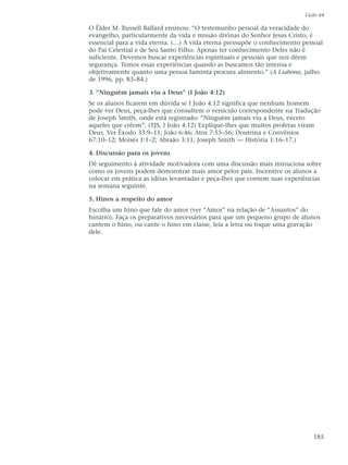 Lição 44

O Élder M. Russell Ballard ensinou: “O testemunho pessoal da veracidade do
evangelho, particularmente da vida e missão divinas do Senhor Jesus Cristo, é
essencial para a vida eterna. (…) A vida eterna pressupõe o conhecimento pessoal
do Pai Celestial e de Seu Santo Filho. Apenas ter conhecimento Deles não é
suficiente. Devemos buscar experiências espirituais e pessoais que nos dêem
segurança. Temos essas experiências quando as buscamos tão intensa e
objetivamente quanto uma pessoa faminta procura alimento.” (A Liahona, julho
de 1996, pp. 83–84.)

3. “Ninguém jamais viu a Deus” (I João 4:12)
Se os alunos ficarem em dúvida se I João 4:12 significa que nenhum homem
pode ver Deus, peça-lhes que consultem o versículo correspondente na Tradução
de Joseph Smith, onde está registrado: “Ninguém jamais viu a Deus, exceto
aqueles que crêem”. (TJS, I João 4:12) Explique-lhes que muitos profetas viram
Deus. Ver Êxodo 33:9–11; João 6:46; Atos 7:55–56; Doutrina e Convênios
67:10–12; Moisés 1:1–2; Abraão 3:11; Joseph Smith — História 1:16–17.)

4. Discussão para os jovens
Dê seguimento à atividade motivadora com uma discussão mais minuciosa sobre
como os jovens podem demonstrar mais amor pelos pais. Incentive os alunos a
colocar em prática as idéias levantadas e peça-lhes que contem suas experiências
na semana seguinte.

5. Hinos a respeito do amor
Escolha um hino que fale do amor (ver “Amor” na relação de “Assuntos” do
hinário). Faça os preparativos necessários para que um pequeno grupo de alunos
cantem o hino, ou cante o hino em classe, leia a letra ou toque uma gravação
dele.




                                                                             185
 
