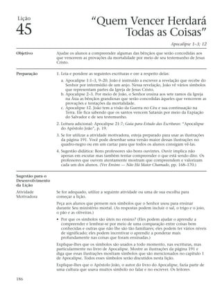 Lição
                                     “Quem Vencer Herdará
45                                        Todas as Coisas”
                                                                                      Apocalipse 1–3; 12

Objetivo          Ajudar os alunos a compreender algumas das bênçãos que serão concedidas aos
                  que vencerem as provações da mortalidade por meio de seu testemunho de Jesus
                  Cristo.

Preparação        1. Leia e pondere as seguintes escrituras e ore a respeito delas:
                    a. Apocalipse 1:1–3, 9–20. João é instruído a escrever a revelação que recebe do
                       Senhor por intermédio de um anjo. Nessa revelação, João vê vários símbolos
                       que representam partes da Igreja de Jesus Cristo.
                    b. Apocalipse 2–3. Por meio de João, o Senhor ensina aos sete ramos da Igreja
                       na Ásia as bênçãos grandiosas que serão concedidas àqueles que vencerem as
                       provações e tentações da mortalidade.
                    c. Apocalipse 12. João tem a visão da Guerra no Céu e sua continuação na
                       Terra. Ele fica sabendo que os santos vencem Satanás por meio da Expiação
                       do Salvador e de seu testemunho.
                  2. Leitura adicional: Apocalipse 21:7; Guia para Estudo das Escrituras: “Apocalipse
                     do Apóstolo João”, p. 19.
                  3. Se for utilizar a atividade motivadora, esteja preparado para usar as ilustrações
                     da página 191. Você pode desenhar uma versão maior dessas ilustrações no
                     quadro-negro ou em um cartaz para que todos os alunos consigam vê-las.
                  4. Sugestão didática: Bons professores são bons ouvintes. Ouvir implica não
                     apenas em escutar mas também tentar compreender o que está sendo dito. Os
                     professores que ouvem atentamente mostram que compreendem e valorizam
                     cada um dos alunos. (Ver Ensino — Não Há Maior Chamado, pp. 168–170.)

Sugestão para o
Desenvolvimento
da Lição
Atividade         Se for adequado, utilize a seguinte atividade ou uma de sua escolha para
Motivadora        começar a lição.
                  Peça aos alunos que pensem nos símbolos que o Senhor usou para ensinar
                  durante Seu ministério mortal. (As respostas podem incluir o sal, o trigo e o joio,
                  o pão e as oliveiras.)
                  • Por que os símbolos são úteis no ensino? (Eles podem ajudar o aprendiz a
                    compreender e lembrar-se por meio de uma comparação entre coisas bem
                    conhecidas e outras que não lhe são tão familiares; eles podem ter vários níveis
                    de significado; eles podem incentivar o aprendiz a ponderar mais
                    profundamente nas coisas que foram ensinadas.)
                  Explique-lhes que os símbolos são usados a todo momento, nas escrituras, mas
                  particularmente no livro de Apocalipse. Mostre as ilustrações da página 191 e
                  diga que essas ilustrações mostram símbolos que são mencionados no capítulo 1
                  de Apocalipse. Todos esses símbolos serão discutidos nesta lição.
                  Explique-lhes que o Apóstolo João, o autor do livro do Apocalipse, fazia parte de
                  uma cultura que usava muitos símbolo no falar e no escrever. Os leitores

186
 