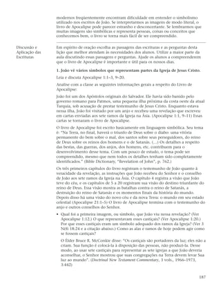 modernos freqüentemente encontram dificuldade em entender o simbolismo
                utilizado nos escritos de João. Se interpretarmos as imagens de modo literal, o
                livro de Apocalipse pode parecer estranho e desconcertante. Se lembrarmos que
                muitas imagens são simbólicas e representa pessoas, coisas ou conceitos que
                conhecemos bem, o livro se torna mais fácil de ser compreendido.

Discussão e     Em espírito de oração escolha as passagens das escrituras e as perguntas desta
Aplicação das   lição que melhor atendam às necessidades dos alunos. Utilize a maior parte da
Escrituras      aula discutindo essas passagens e perguntas. Ajude os alunos a compreenderem
                que o livro de Apocalipse é importante e útil para os nossos dias.

                1. João vê vários símbolos que representam partes da Igreja de Jesus Cristo.
                Leia e discuta Apocalipse 1:1–3, 9–20.
                Analise com a classe as seguintes informações gerais a respeito do Livro de
                Apocalipse:
                João foi um dos Apóstolos originais do Salvador. Ele havia sido banido pelo
                governo romano para Patmos, uma pequena ilha próxima da costa oeste da atual
                Turquia, sob acusação de prestar testemunho de Jesus Cristo. Enquanto estava
                nessa ilha, João foi visitado por um anjo e recebeu uma revelação que escreveu
                em cartas enviadas aos sete ramos da Igreja na Ásia. (Apocalipse 1:1, 9–11) Essas
                cartas se tornaram o livro de Apocalipse.
                O livro de Apocalipse foi escrito basicamente em linguagem simbólica. Seu tema
                é: “Na Terra, no final, haverá o triunfo de Deus sobre o diabo: uma vitória
                permanente do bem sobre o mal, dos santos sobre seus perseguidores, do reino
                de Deus sobre os reinos dos homens e o de Satanás. (…) Os detalhes a respeito
                das bestas, das guerras, dos anjos, dos homens, etc. contribuem para o
                desenvolvimento desse tema. Com um pouco de estudo, o tema pode ser
                compreendido, mesmo que nem todos os detalhes tenham sido completamente
                identificados.” (Bible Dictionary, “Revelation of John”, p. 762.)
                Os três primeiros capítulos do livro registram o testemunho de João quanto à
                veracidade da revelação, as instruções que João recebeu do Senhor e o conselho
                de João aos sete ramos da Igreja na Ásia. O capítulo 4 registra a visão que João
                teve do céu, e os capítulos de 5 a 20 registram sua visão do destino triunfante do
                reino de Deus. Essa visão mostra as batalhas contra o reino de Satanás, a
                destruição do reino de Satanás e os momentos finais da história do mundo.
                Depois disso há uma visão do novo céu e da nova Terra: o mundo em seu estado
                celestial (Apocalipse 21:1–5) O livro de Apocalipse termina com o testemunho do
                anjo e outros conselhos do Senhor.
                • Qual foi a primeira imagem, ou símbolo, que João viu nessa revelação? (Ver
                  Apocalipse 1:12.) O que representavam esses castiçais? (Ver Apocalipse 1:20.)
                  Por que esses castiçais eram um símbolo adequado dos ramos da Igreja? (Ver 3
                  Néfi 18:24 e a citação abaixo.) Como as alas e ramos de hoje podem agir como
                  se fossem castiçais?
                  O Élder Bruce R. McConkie disse: “Os castiçais são portadores da luz; eles não a
                  criam. Sua função é colocá-la à disposição das pessoas, não produzi-la. Desse
                  modo, ao usar sete castiçais para representar as sete igrejas a que João deveria
                  aconselhar, o Senhor mostrou que suas congregações na Terra devem levar Sua
                  luz ao mundo”. (Doctrinal New Testament Commentary, 3 vols., 1966–1973,
                  3:442)


                                                                                              187
 