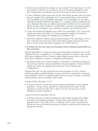 • Onde estava o Salvador em relação aos sete castiçais? (Ver Apocalipse 1:13.) De
        que maneira o Salvador Se encontra no meio de Sua Igreja atualmente? Por
        que é importante que saibamos que Ele Se encontra no meio de Seu povo?
      • O que o Salvador estava segurando em Sua mão direita quando estava no meio
        dos sete castiçais? (Ver Apocalipse 1:16.) O que representam as sete estrelas?
        (Ver Apocalipse 1:20; ver também Apocalipse 2:1 e Apocalipse 3:1. Em toda a
        Tradução de Joseph Smith de Apocalipse 1–3, a palavra anjo foi substituída por
        servo, deixando claro que as estrelas representam os líderes dos sete ramos da
        Igreja.) De que modo os líderes se assemelham a estrelas? (As respostas podem
        incluir que são constantes e que orientam as pessoas que olham para eles.)
      • O que saía da boca do Salvador nessa visão? (Ver Apocalipse 1:16.) O que essa
        espada representa? (Ver D&C 6:2.) De que maneira a palavra do Senhor se
        assemelha a uma espada? (Ver Hebreus 4:12; Helamã 3:29.)
      • Que outro símbolo o Senhor possuía nessa revelação? (Ver Apocalipse 1:18.) O
        que o Salvador fará com essas chaves? (Ele salvará todas as pessoas da morte
        física e todos os justos da morte espiritual. Ver 2 Néfi 9:10–13.)

      2. O Senhor diz aos sete ramos da Ásia quais serão as bênçãos prometidas aos
         que vencerem.
      Discuta Apocalipse 2–3. Peça aos alunos que leiam alguns versículos em voz alta.
      Explique-lhes que os capítulos 2 e 3 contêm as palavras do Senhor a cada um dos
      sete ramos da Igreja na Ásia. O Senhor analisa alguns pontos fortes e fracos de
      cada ramo e admoesta os santos a corrigirem suas fraquezas.
      • Da mesma forma que o Senhor elogiou e repreendeu os membros da Igreja na
        Ásia, Ele faz o mesmo conosco atualmente. Em que aspectos o Senhor poderia
        elogiar-nos? Quais são algumas das coisas que Ele nos ordenou que
        corrigíssemos?
      Explique-lhes que em suas instruções aos ramos da Igreja na Ásia, o Senhor
      também prometeu grandes bênçãos aos que vencessem as provações e tentações
      da mortalidade. Escreva no quadro-negro Promessas aos que Vencerem. Ao discutir
      cada promessa, escreva-a embaixo desse título.

      À igreja de Éfeso (Apocalipse 2:1–7)
      • O Senhor advertiu os efésios de que precisavam arrepender-se, mas também
        prometeu: “Ao que vencer, dar-lhe-ei a comer da árvore da vida”. O que
        representa a árvore da vida? (Ver 1 Néfi 11:21–22.) Por que essa é a mais
        desejável de todas as bênçãos?

      À igreja de Esmirna (Apocalipse 2:8–11)
      • O Senhor advertiu os santos de Esmirna de que teriam de passar por muitas
        provações, mas também prometeu: “O que vencer não receberá o dano da
        segunda morte”. (Ver Alma 12:16, 32; Helamã 14:18.) Como a promessa do
        Senhor aos santos de Esmirna ajuda-nos a colocar nossas provações dentro da
        perspectiva correta?




188
 