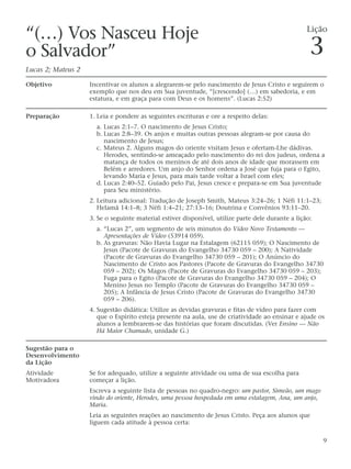“(…) Vos Nasceu Hoje                                                                               Lição

o Salvador”                                                                                         3
Lucas 2; Mateus 2

Objetivo            Incentivar os alunos a alegrarem-se pelo nascimento de Jesus Cristo e seguirem o
                    exemplo que nos deu em Sua juventude, “[crescendo] (…) em sabedoria, e em
                    estatura, e em graça para com Deus e os homens”. (Lucas 2:52)

Preparação          1. Leia e pondere as seguintes escrituras e ore a respeito delas:
                      a. Lucas 2:1–7. O nascimento de Jesus Cristo;
                      b. Lucas 2:8–39. Os anjos e muitas outras pessoas alegram-se por causa do
                         nascimento de Jesus;
                      c. Mateus 2. Alguns magos do oriente visitam Jesus e ofertam-Lhe dádivas.
                         Herodes, sentindo-se ameaçado pelo nascimento do rei dos judeus, ordena a
                         matança de todos os meninos de até dois anos de idade que morassem em
                         Belém e arredores. Um anjo do Senhor ordena a José que fuja para o Egito,
                         levando Maria e Jesus, para mais tarde voltar a Israel com eles;
                      d. Lucas 2:40–52. Guiado pelo Pai, Jesus cresce e prepara-se em Sua juventude
                         para Seu ministério.
                    2. Leitura adicional: Tradução de Joseph Smith, Mateus 3:24–26; 1 Néfi 11:1–23;
                       Helamã 14:1–8; 3 Néfi 1:4–21; 27:13–16; Doutrina e Convênios 93:11–20.
                    3. Se o seguinte material estiver disponível, utilize parte dele durante a lição:
                      a. “Lucas 2”, um segmento de seis minutos do Vídeo Novo Testamento —
                         Apresentações de Vídeo (53914 059).
                      b. As gravuras: Não Havia Lugar na Estalagem (62115 059); O Nascimento de
                         Jesus (Pacote de Gravuras do Evangelho 34730 059 – 200); A Natividade
                         (Pacote de Gravuras do Evangelho 34730 059 – 201); O Anúncio do
                         Nascimento de Cristo aos Pastores (Pacote de Gravuras do Evangelho 34730
                         059 – 202); Os Magos (Pacote de Gravuras do Evangelho 34730 059 – 203);
                         Fuga para o Egito (Pacote de Gravuras do Evangelho 34730 059 – 204); O
                         Menino Jesus no Templo (Pacote de Gravuras do Evangelho 34730 059 –
                         205); A Infância de Jesus Cristo (Pacote de Gravuras do Evangelho 34730
                         059 – 206).
                    4. Sugestão didática: Utilize as devidas gravuras e fitas de vídeo para fazer com
                       que o Espírito esteja presente na aula, use de criatividade ao ensinar e ajude os
                       alunos a lembrarem-se das histórias que foram discutidas. (Ver Ensino — Não
                       Há Maior Chamado, unidade G.)

Sugestão para o
Desenvolvimento
da Lição
Atividade           Se for adequado, utilize a seguinte atividade ou uma de sua escolha para
Motivadora          começar a lição.
                    Escreva a seguinte lista de pessoas no quadro-negro: um pastor, Simeão, um mago
                    vindo do oriente, Herodes, uma pessoa hospedada em uma estalagem, Ana, um anjo,
                    Maria.
                    Leia as seguintes reações ao nascimento de Jesus Cristo. Peça aos alunos que
                    liguem cada atitude à pessoa certa:

                                                                                                        9
 