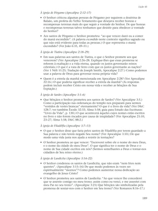 Lição 45

À igreja de Pérgamo (Apocalipse 2:12–17)
• O Senhor criticou algumas pessoas de Pérgamo por seguirem a doutrina de
  Balaão, um profeta do Velho Testamento que desejava receber honras e
  recompensas terrenas mais do que seguir a vontade do Senhor. De que honras
  e recompensas terrenas talvez tenhamos que desistir para obedecer a vontade
  do Senhor?
• Aos santos de Pérgamo o Senhor prometeu: “ao que vencer darei eu a comer
  do maná escondido”. (A palavra escondido neste contexto significa sagrado ou
  que não está evidente para todas as pessoas.) O que representa o maná
  escondido? (Ver João 6:35, 49–51.)

À igreja de Tiatira (Apocalipse 2:18–29)
• Em suas palavras aos santos de Tiatira, o que o Senhor promete aos que
  vencerem? (Ver Apocalipse 2:26–28. Explique-lhes que essas promessa se
  referem à exaltação e a vida eterna, quando os justos governarão reinos
  celestiais.) O que é a vara de ferro com que os justos governarão as nações?
  (Ver 1 Néfi 11:25; Tradução de Joseph Smith, Apocalipse 2:27.) Como podemos
  usar a palavra de Deus para governar nossa própria vida?
• Quem é a estrela da manhã mencionada em Apocalipse 2:28? (Ver Apocalipse
  22:16.) O que poderia significar receber a estrela da manhã? (As respostas
  podem incluir receber Cristo em nossa vida e receber as bênçãos de Sua
  Expiação.)

À igreja de Sardes (Apocalipse 3:1–6)
• Que bênçãos o Senhor prometeu aos santos de Sardes? (Ver Apocalipse 3:5.)
  Como a participação nas ordenanças do templo nos preparam para sermos
  “vestidos de vestes brancas” eternamente? O que é o livro da vida? (Ver D&C
  128:7; ver também Êxodo 32:33; Alma 5:58; guia para Estudo das Escrituras:
  “Livro da Vida”, p. 130.) O que acontecerá àqueles cujos nomes estão escritos
  no livro e não forem riscados por causa de iniqüidade? (Ver Apocalipse 21:10,
  23–27; Alma 5:58; D&C 88:2.)

À igreja de Filadélfia (Apocalipse 3:7–13)
• O que o Senhor disse que faria pelos santos de Filadélfia por terem guardado a
  Sua palavra e não terem negado Seu nome? (Ver Apocalipse 3:10.) De que
  modo uma vida justa nos ajuda a resistir às tentações?
• O Senhor prometeu ao que vencer: “Escreverei sobre ele o nome do meu Deus,
  e o nome da cidade do meu Deus”. O que significa ter o nome de Deus e o
  nome de Sua cidade escritos em nós? (Sermos semelhantes a Deus e tornar-nos
  cidadãos de Seu reino eterno.)

À igreja de Laodicéia (Apocalipse 3:14–22)
• O Senhor condenou os santos de Laodicéia, que não eram “nem frios nem
  quentes”. (Apocalipse 3:15–16) De que modo podemos às vezes ser
  espiritualmente “mornos”? Como podemos aumentar nossa dedicação ao
  evangelho de Jesus Cristo?
• O Senhor prometeu aos santos de Laodicéia: “Ao que vencer lhe concederei
  que se assente comigo no meu trono; assim como eu venci, e me assentei com
  meu Pai no seu trono”. (Apocalipse 3:21) Que bênçãos são simbolizadas pela
  promessa de sentar-nos com o Senhor em Seu trono? (Ver Romanos 8:16–17.)


                                                                             189
 