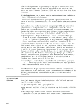 Volte à lista de promessas no quadro-negro e diga que se considerarmos todas
                   essas promessas juntas, elas descrevem o destino eterno dos justos. Peça aos
                   alunos que leiam Doutrina e Convênios 132:20, que apresenta um resumo dessas
                   promessas.

                   3. João fica sabendo que os santos vencem Satanás por meio da Expiação de
                      Jesus Cristo e por seu testemunho.
                   Leia e discuta alguns versículos de Apocalipse 12. Explique-lhes que em sua
                   revelação, João teve uma visão simbólica da Guerra no Céu e sua continuação na
                   Terra.
                   Explique-lhes que a mulher mencionada em Apocalipse 12:1–2, 5 representa a
                   Igreja de Deus. A criança a que ela deu à luz representa o reino de Deus: o
                   governo que existirá na Terra durante o reinado milenar de Jesus Cristo. (Ver
                   Tradução de Joseph Smith, Apocalipse 12:7; ver também Joseph Fielding Smith,
                   Doutrinas de Salvação, comp. Bruce R. McConkie, 3 vols, 1976, 1:247)
                   • Quem representa o dragão de Apocalipse 12? (Ver Apocalipse 12:9) O que
                     aconteceu ao dragão e seus seguidores na Guerra no Céu? (Ver Apocalipse
                     12:3–4, 7–9.) O que fez o dragão depois de ser expulso? (Ver Apocalipse 12:17.)
                     Contra quem Satanás está lutando hoje em dia? (Ver Apocalipse 12:12.)
                   O Presidente Wilford Woodruff disse: “Há dois poderes na Terra e no meio dos
                   habitantes da Terra — o poder de Deus e o poder do diabo. (…) Quando Deus
                   tem um povo na Terra, não importa em que época, Lúcifer, o filho da manhã, e
                   os milhões de espíritos decaídos que foram expulsos do céu guerreiam contra
                   Deus, contra Cristo, contra o trabalho de Deus e contra o povo de Deus. E não
                   estão hesitantes nos dias de hoje e em nossa geração. Sempre que o Senhor
                   estende a mão para realizar qualquer obra, esses poderes lutam para destruí-la.”
                   (Deseret Evening News, 17 de outubro de 1896, p. 9; citado por Gordon B.
                   Hinckley, em A Liahona, janeiro de 1987, p. 43.)
                   • Como a Igreja e o reino de Deus vencerão Satanás no final? (Ver Apocalipse
                     12:11.) Como a Expiação de Cristo e nosso testemunho dela pode ajudar-nos
                     em nossa luta individual contra Satanás?

Conclusão          Preste testemunho de que aqueles que vencerem as tentações e provações do
                   mundo herdarão as bênçãos da vida eterna. Lembre os alunos que a Expiação do
                   Salvador proporciona-nos uma maneira de vencer, se nos arrependermos e
                   formos fiéis.

Outras Sugestões
Didáticas          Sugere-se o seguinte material para complementar a aula. Você pode usar esta
                   sugestão como parte da lição.
                   “Eis que estou à porta, e bato” (Apocalipse 3:20)
                   Mostre a gravura Jesus Bate à Porta (Pacote de Gravuras do Evangelho 34730 059
                   – 237).
                   • O que Apocalipse 3:20 nos ensina a respeito do Senhor? (Ver também
                     Apocalipse 22:17.) De que maneira vocês comprovaram a veracidade disso?




190
 