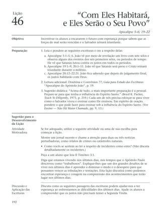 Lição
                                       “Com Eles Habitará,
46                                 e Eles Serão o Seu Povo”
                                                                               Apocalipse 5–6; 19–22

Objetivo          Incentivar os alunos a encararem o futuro com esperança porque sabem que as
                  forças do mal serão vencidas e o Salvador reinará triunfante.

Preparação        1. Leia e pondere as seguintes escrituras e ore a respeito delas:
                    a. Apocalipse 5:1–5; 6. João vê por meio de revelação um livro com sete selos e
                       observa alguns dos eventos dos seis primeiros selos, ou períodos de tempo.
                       Ele vê que Satanás lutou contra os justos em todos os períodos.
                    b. Apocalipse 19:1–9; 20:1–11. João vê que Satanás será preso e Cristo reinará
                       triunfante durante o milênio.
                    c. Apocalipse 20:12–22:21. João fica sabendo que depois do julgamento final,
                       os justos habitarão com Deus.
                  2. Leitura adicional: Doutrina e Convênios 77; Guia para Estudo das Escrituras:
                     “Apocalipse do Apóstolo João”, p. 19.
                  3. Sugestão didática: “Acima de tudo, a mais importante preparação é a pessoal.
                     Prepare-se para que tenha a influência do Espírito Santo.” (Boyd K. Packer,
                     Teach Ye Diligently, 1975, p. 219.) Cada um de nós precisa esforçar-se para viver
                     como o Salvador viveu e ensinar como Ele ensinou. Em espírito de oração,
                     pondere o que pode fazer para ensinar sob a influência do Espírito Santo. (Ver
                     Ensino — Não Há Maior Chamado, pp. 9, 13.)

Sugestão para o
Desenvolvimento
da Lição
Atividade         Se for adequado, utilize a seguinte atividade ou uma de sua escolha para
Motivadora        começar a lição.
                  Mostre um jornal recente e chame a atenção para duas ou três notícias
                  perturbadoras, como relatos de crimes ou catástrofes naturais.
                  • Como vocês se sentem ao ler a respeito de incidentes como estes? (Não discuta
                    detalhadamente os incidentes.)
                  Peça a um aluno que leia II Timóteo 3:1.
                  Diga que estamos vivendo nos últimos dias, nos tempos que o Apóstolo Paulo
                  descreveu como “trabalhosos”. Explique-lhes que um dos grandes desafios de se
                  viver nos últimos dias é aprender a dominar o medo e o desespero para que
                  possamos vencer as tribulações e tentações. Esta lição discutirá como podemos
                  encontrar esperança e coragem na compreensão dos acontecimentos que terão
                  lugar nos últimos dias.

Discussão e       Discuta como as seguintes passagens das escrituras podem ajudar-nos a ter
Aplicação das     esperança ao enfrentarmos as dificuldades dos últimos dias. Ajude os alunos a
Escrituras        compreender que os justos não precisam temer a Segunda Vinda.


192
 