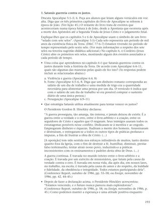 1. Satanás guerreia contra os justos.
Discuta Apocalipse 5:1–5; 6. Peça aos alunos que leiam alguns versículos em voz
alta. Diga que os três primeiros capítulos do livro de Apocalipse se referem à
época de João. (Ver lição 45.) O restante do livro trata de eventos que
aconteceriam numa época futura à de João, desde a Apostasia que ocorreria após
a morte dos Apóstolos até a Segunda Vinda de Jesus Cristo e o julgamento final.
Explique-lhes que os capítulos 5 e 6 de Apocalipse usam o símbolo de um livro
“selado com sete selos”. (Apocalipse 5:1) Cada selo representa um período de mil
anos da existência física da Terra. (D&C 77:6–7) Estamos vivendo no período de
tempo representado pelo sexto selo. (Ver mais informações a respeito dos sete
selos na terceira sugestão didática adicional.) No capítulo 6, o Cordeiro (Jesus
Cristo) abre os primeiros seis selos, mostrando alguns dos eventos associados a
cada período de tempo.
• Uma coisa que aprendemos no capítulo 6 é que Satanás guerreou contra os
  justos durante toda a história da Terra. De acordo com Apocalipse 6:4–11,
  quais são algumas das maneiras pelas quais ele fez isso? (As respostas podem
  incluir as relacionadas abaixo.)
  a. Violência e guerra (Apocalipse 6:4, 8)
  b. Fome (Apocalipse 6:5–6, 8. Diga que um dinheiro romano correspondia ao
     salário de um dia de trabalho e uma medida de trigo era a quantidade
     necessária para alimentar uma pessoa por um dia. O versículo 6 indica que
     com o salário de um dia de trabalho só era possível comprar o sustento
     diário de uma única pessoa.)
  c. Perseguição (Apocalipse 6:9–11)
• Que estratégia Satanás utiliza atualmente para tentar vencer os justos?
  O Presidente Gordon B. Hinckley declarou:
  “A guerra prosseguiu, tão amarga, tão intensa, e jamais deixou de existir. É a
  guerra entre a verdade e o erro, entre o livre-arbítrio e a coação, entre os
  seguidores de Cristo e aqueles que O negaram. Seus inimigos usaram todos os
  estratagemas possíveis nesse conflito. Dedicaram-se à mentira e ao engodo.
  Empregaram dinheiro e riquezas. Iludiram a mente dos homens. Assassinaram
  e destruíram, e entregaram-se a todos os outros tipos de práticas profanas e
  impuras, a fim de frustrar a obra de Cristo. (…)
  [A oposição] tem sido sentida nos esforços infindáveis de muitos, tanto dentro
  quanto fora da Igreja, com o fim de destruir a fé, humilhar, diminuir, prestar
  falso testemunho, tentar atrair nosso povo, induzindo-o a práticas
  inconsistentes com os ensinamentos e padrões desta obra de Deus. (…)
  A guerra continua. É travada no mundo inteiro entre o livre-arbítrio e a
  coação. É travada por um exército de missionários, que lutam pela causa da
  verdade contra o erro. É travada em nossa vida, dia após dia, em nossos lares,
  no trabalho, na escola; é travada pela causa do amor e do respeito, da lealdade
  e fidelidade, da obediência e integridade. Todos estamos participando dela”.
  (Conference Report, outubro de 1986, pp. 55–58; ou Ensign, novembro de
  1986, pp. 42, 44–45.)
• Depois de fazer a declaração acima, o Presidente Hinckley acrescentou:
  “Estamos vencendo, e o futuro nunca pareceu mais esplendoroso”.
  (Conference Report, outubro de 1986, p. 58; ou Ensign, novembro de 1986, p.
  45.) Como podemos manter a esperança e uma atitude positiva enquanto


                                                                              193
 