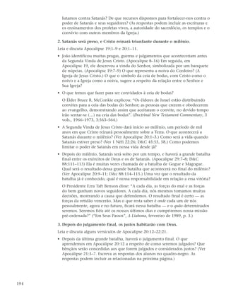 lutamos contra Satanás? De que recursos dispomos para fortalecer-nos contra o
        poder de Satanás e seus seguidores? (As respostas podem incluir as escrituras e
        os ensinamentos dos profetas vivos, a autoridade do sacerdócio, os templos e o
        convívio com outros membros da Igreja.)

      2. Satanás será preso, e Cristo reinará triunfante durante o milênio.
      Leia e discuta Apocalipse 19:1–9 e 20:1–11.
      • João identificou muitas pragas, guerras e julgamentos que aconteceriam antes
        da Segunda Vinda de Jesus Cristo. (Apocalipse 8–16) Em seguida, em
        Apocalipse 19, ele descreveu a vinda do Senhor, simbolizada por um banquete
        de núpcias. (Apocalipse 19:7–9) O que representa a noiva do Cordeiro? (A
        Igreja de Jesus Cristo.) O que o símbolo da ceia de bodas, com Cristo como o
        noivo e a Igreja como a noiva, sugere a respeito da relação entre o Senhor e
        Sua Igreja?
      • O que temos que fazer para ser convidados à ceia de bodas?
        O Élder Bruce R. McConkie explicou: “Os élderes de Israel estão distribuindo
        convites para a ceia das bodas do Senhor; as pessoas que crerem e obedecerem
        ao evangelho, demonstrando assim que aceitaram o convite, no devido tempo
        irão sentar-se (…) na ceia das bodas”. (Doctrinal New Testament Commentary, 3
        vols., 1966–1973, 3:563–564.)
      • A Segunda Vinda de Jesus Cristo dará início ao milênio, um período de mil
        anos em que Cristo reinará pessoalmente sobre a Terra. O que acontecerá a
        Satanás durante o milênio? (Ver Apocalipse 20:1–3.) Como será a vida quando
        Satanás estiver preso? (Ver 1 Néfi 22:26; D&C 45:55, 58.) Como podemos
        limitar o poder de Satanás em nossa vida desde já?
      • Depois do milênio, Satanás será solto por um tempo, e haverá a grande batalha
        final entre os exércitos de Deus e os de Satanás. (Apocalipse 29:7–8; D&C
        88:111–113) Ela é muitas vezes chamada de a batalha de Gogue e Magogue.
        Qual será o resultado dessa grande batalha que acontecerá no final do milênio?
        (Ver Apocalipse 20:9–11; D&c 88:114–115.) Uma vez que o resultado da
        batalha já é conhecido, qual é nossa responsabilidade em relação a essa vitória?
        O Presidente Ezra Taft Benson disse: “A cada dia, as forças do mal e as forças
        do bem ganham novos seguidores. A cada dia, nós mesmos tomamos muitas
        decisões, mostrando a causa que defendemos. O resultado final é certo — as
        forças da retidão vencerão. Mas o que resta saber é onde cada um de nós
        pessoalmente, agora e no futuro, ficará nessa batalha — e o quão determinados
        seremos. Seremos fiéis até os nossos últimos dias e cumpriremos nossa missão
        pré-ordenada?” (“Em Seus Passos”, A Liahona, fevereiro de 1989, p. 3.)

      3. Depois do julgamento final, os justos habitarão com Deus.
      Leia e discuta alguns versículos de Apocalipse 20:12–22:21.
      • Depois da última grande batalha, haverá o julgamento final. O que
        aprendemos em Apocalipse 20:12 a respeito de como seremos julgados? Que
        bênçãos serão concedidas aos que forem julgados e considerados justos? (Ver
        Apocalipse 21:3–7. Escreva as respostas dos alunos no quadro-negro. As
        respostas podem incluir as relacionadas na próxima página.)




194
 