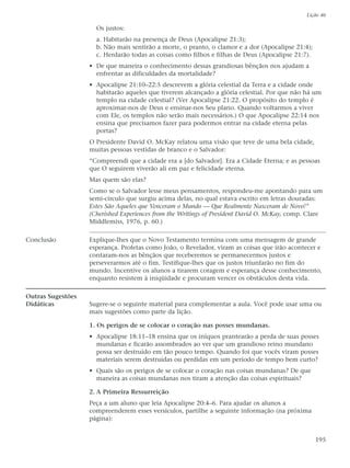 Lição 46

                     Os justos:
                     a. Habitarão na presença de Deus (Apocalipse 21:3);
                     b. Não mais sentirão a morte, o pranto, o clamor e a dor (Apocalipse 21:4);
                     c. Herdarão todas as coisas como filhos e filhas de Deus (Apocalipse 21:7).
                   • De que maneira o conhecimento dessas grandiosas bênçãos nos ajudam a
                     enfrentar as dificuldades da mortalidade?
                   • Apocalipse 21:10–22:5 descrevem a glória celestial da Terra e a cidade onde
                     habitarão aqueles que tiverem alcançado a glória celestial. Por que não há um
                     templo na cidade celestial? (Ver Apocalipse 21:22. O propósito do templo é
                     aproximar-nos de Deus e ensinar-nos Seu plano. Quando voltarmos a viver
                     com Ele, os templos não serão mais necessários.) O que Apocalipse 22:14 nos
                     ensina que precisamos fazer para podermos entrar na cidade eterna pelas
                     portas?
                   O Presidente David O. McKay relatou uma visão que teve de uma bela cidade,
                   muitas pessoas vestidas de branco e o Salvador:
                   “Compreendi que a cidade era a [do Salvador]. Era a Cidade Eterna; e as pessoas
                   que O seguirem viverão ali em paz e felicidade eterna.
                   Mas quem são elas?
                   Como se o Salvador lesse meus pensamentos, respondeu-me apontando para um
                   semi-círculo que surgiu acima delas, no qual estava escrito em letras douradas:
                   Estes São Aqueles que Venceram o Mundo — Que Realmente Nasceram de Novo!”
                   (Cherished Experiences from the Writings of President David O. McKay, comp. Clare
                   Middlemiss, 1976, p. 60.)

Conclusão          Explique-lhes que o Novo Testamento termina com uma mensagem de grande
                   esperança. Profetas como João, o Revelador, viram as coisas que irão acontecer e
                   contaram-nos as bênçãos que receberemos se permanecermos justos e
                   perseverarmos até o fim. Testifique-lhes que os justos triunfarão no fim do
                   mundo. Incentive os alunos a tirarem coragem e esperança desse conhecimento,
                   enquanto resistem à iniqüidade e procuram vencer os obstáculos desta vida.

Outras Sugestões
Didáticas          Sugere-se o seguinte material para complementar a aula. Você pode usar uma ou
                   mais sugestões como parte da lição.

                   1. Os perigos de se colocar o coração nas posses mundanas.
                   • Apocalipse 18:11–18 ensina que os iníquos prantearão a perda de suas posses
                     mundanas e ficarão assombrados ao ver que um grandioso reino mundano
                     possa ser destruído em tão pouco tempo. Quando foi que vocês viram posses
                     materiais serem destruídas ou perdidas em um período de tempo bem curto?
                   • Quais são os perigos de se colocar o coração nas coisas mundanas? De que
                     maneira as coisas mundanas nos tiram a atenção das coisas espirituais?

                   2. A Primeira Ressurreição
                   Peça a um aluno que leia Apocalipse 20:4–6. Para ajudar os alunos a
                   compreenderem esses versículos, partilhe a seguinte informação (na próxima
                   página):


                                                                                                   195
 
