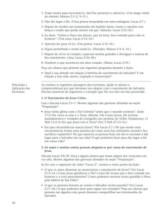 1. Viajei muito para encontrá-Lo, dar-Lhe presentes e adorá-Lo. (Um mago vindo
                   do oriente; Mateus 2:1–2, 9–11.)
                2. Não dei lugar a Ele. (Uma pessoa hospedada em uma estalagem; Lucas 2:7.)
                3. Depois de receber um testemunho do Espírito Santo, tomei o menino nos
                   braços e soube que podia morrer em paz. (Simeão; Lucas 2:25–32.)
                4. Eu disse: “Glória a Deus nas alturas, paz na terra, boa vontade para com os
                   homens”. (Um anjo; Lucas 2:13–14.)
                5. Apressei-me para vê-Lo. (Um pastor; Lucas 2:15–16.)
                6. Fiquei perturbado e tentei matá-Lo. (Herodes; Mateus 2:3–4, 16.)
                7. Depois de vê-Lo no templo, expressei minha gratidão e divulguei a notícia de
                   Seu nascimento. (Ana; Lucas 2:36–38.)
                8. Ponderei o que aconteceu em meu coração. (Maria; Lucas 2:19.)
                Peça aos alunos que pensem nas seguintes perguntas durante a lição:
                • Qual é sua atitude em relação à história do nascimento do Salvador? E em
                  relação a Sua vida, morte, expiação e ressurreição?

Discussão e     Ao ensinar as seguintes passagens das escrituras, ajude os alunos a
Aplicação das   compreenderem por que devemos nos alegrar com o nascimento do Salvador.
Escrituras      Discuta maneiras de seguirmos o exemplo que Ele nos deu em Sua juventude.

                1. O Nascimento de Jesus Cristo.
                Leia e discuta Lucas 2:1–7. Mostre algumas das gravuras alistadas na seção
                “Preparação”.
                • Jesus tinha glória com o Pai Celestial “antes que o mundo existisse”. (João
                  17:5) Ele criou os céus e a Terra. (Mosias 3:8) Como Jeová, Ele revelou
                  mandamentos e verdades do evangelho aos profetas do Velho Testamento. (3
                  Néfi 15:2–5) Por que Jesus veio à Terra? (Ver 3 Néfi 27:13–16.)
                • Em que circunstâncias nasceu Jesus? (Ver Lucas 2:7.) De que modo essas
                  circunstâncias foram uma amostra de como seria Seu ministério mortal e Seu
                  sacrifício expiatório? De que maneira as pessoas hoje em dia se recusam a dar
                  lugar para o Salvador em sua vida? O que podemos fazer para dar lugar a Ele
                  em nossa vida?

                2. Os anjos e muitas outras pessoas alegram-se por causa do nascimento de
                   Jesus.
                Discuta Lucas 2:8–39. Peça a alguns alunos que leiam alguns dos versículos em
                voz alta. Mostre algumas das gravuras alistadas na seção “Preparação”.
                Se for usar o segmento de vídeo “Lucas 2”, mostre-o neste ponto da lição.
                • O que os anjos disseram ao anunciarem o nascimento de Jesus? (Ver Lucas
                  2:13–14.) Como Jesus glorificou o Pai? Como Ele trouxe paz e boa vontade aos
                  homens e a você pessoalmente? Como podemos mostrar nossa gratidão a Deus
                  pela dádiva de Seu Filho?
                • O que os pastores fizeram ao verem o Salvador recém-nascido? (Ver Lucas
                  2:17–18.) O que podemos fazer para seguir seu exemplo? Peça aos alunos que
                  pensem em alguém com quem desejam compartilhar seu testemunho do
                  Salvador.

10
 