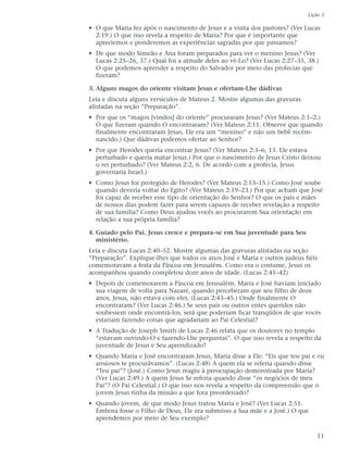 Lição 3

• O que Maria fez após o nascimento de Jesus e a visita dos pastores? (Ver Lucas
  2:19.) O que isso revela a respeito de Maria? Por que é importante que
  apreciemos e ponderemos as experiências sagradas por que passamos?
• De que modo Simeão e Ana foram preparados para ver o menino Jesus? (Ver
  Lucas 2:25–26, 37.) Qual foi a atitude deles ao vê-Lo? (Ver Lucas 2:27–35, 38.)
  O que podemos aprender a respeito do Salvador por meio das profecias que
  fizeram?

3. Alguns magos do oriente visitam Jesus e ofertam-Lhe dádivas
Leia e discuta alguns versículos de Mateus 2. Mostre algumas das gravuras
alistadas na seção “Preparação”.
• Por que os “magos [vindos] do oriente” procuraram Jesus? (Ver Mateus 2:1–2.)
  O que fizeram quando O encontraram? (Ver Mateus 2:11. Observe que quando
  finalmente encontraram Jesus, Ele era um “menino” e não um bebê recém-
  nascido.) Que dádivas podemos ofertar ao Senhor?
• Por que Herodes queria encontrar Jesus? (Ver Mateus 2:3–6, 13. Ele estava
  perturbado e queria matar Jesus.) Por que o nascimento de Jesus Cristo deixou
  o rei perturbado? (Ver Mateus 2:2, 6. De acordo com a profecia, Jesus
  governaria Israel.)
• Como Jesus foi protegido de Herodes? (Ver Mateus 2:13–15.) Como José soube
  quando deveria voltar do Egito? (Ver Mateus 2:19–23.) Por que acham que José
  foi capaz de receber esse tipo de orientação do Senhor? O que os pais e mães
  de nossos dias podem fazer para serem capazes de receber revelação a respeito
  de sua família? Como Deus ajudou vocês ao procurarem Sua orientação em
  relação a sua própria família?

4. Guiado pelo Pai, Jesus cresce e prepara–se em Sua juventude para Seu
   ministério.
Leia e discuta Lucas 2:40–52. Mostre algumas das gravuras alistadas na seção
“Preparação”. Explique-lhes que todos os anos José e Maria e outros judeus fiéis
comemoravam a festa da Páscoa em Jerusalém. Como era o costume, Jesus os
acompanhou quando completou doze anos de idade. (Lucas 2:41–42)
• Depois de comemorarem a Páscoa em Jerusalém, Maria e José haviam iniciado
  sua viagem de volta para Nazaré, quando perceberam que seu filho de doze
  anos, Jesus, não estava com eles. (Lucas 2:43–45.) Onde finalmente O
  encontraram? (Ver Lucas 2:46.) Se seus pais ou outros entes queridos não
  soubessem onde encontrá-los, será que poderiam ficar tranqüilos de que vocês
  estariam fazendo coisas que agradariam ao Pai Celestial?
• A Tradução de Joseph Smith de Lucas 2:46 relata que os doutores no templo
  “estavam ouvindo-O e fazendo-Lhe perguntas”. O que isso revela a respeito da
  juventude de Jesus e Seu aprendizado?
• Quando Maria e José encontraram Jesus, Maria disse a Ele: “Eis que teu pai e eu
  ansiosos te procurávamos”. (Lucas 2:48) A quem ela se referia quando disse
  “Teu pai”? (José.) Como Jesus reagiu à preocupação demonstrada por Maria?
  (Ver Lucas 2:49.) A quem Jesus Se referia quando disse “os negócios de meu
  Pai”? (O Pai Celestial.) O que isso nos revela a respeito da compreensão que o
  jovem Jesus tinha da missão a que fora preordenado?
• Quando jovem, de que modo Jesus tratou Maria e José? (Ver Lucas 2:51.
  Embora fosse o Filho de Deus, Ele era submisso a Sua mãe e a José.) O que
  aprendemos por meio de Seu exemplo?

                                                                                11
 
