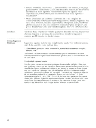 • Em Sua juventude, Jesus “crescia (…) em sabedoria, e em estatura, e em graça
                     para com Deus e os homens” (Lucas 2:52) Em outras palavras, Ele desenvolveu-
                     se intelectual, física, espiritual e socialmente. Quais são algumas coisas
                     específicas que podemos fazer para crescer intelectual, física, espiritual e
                     socialmente?
                   • O que aprendemos em Doutrina e Convênios 93:11–17 a respeito do
                     desenvolvimento do Salvador durante Sua juventude? (Em Sua preparação para
                     ser o nosso Redentor, Jesus não recebeu toda a inteligência, poder, sabedoria e
                     glória necessárias de uma vez. Ele recebeu essas coisas “graça por graça”, um
                     pouco de cada vez.) Como essa verdade se aplica a nós? (Ver D&C 93:18–20.)

Conclusão          Testifique-lhes a respeito das verdades que foram discutidas na lição. Incentive os
                   alunos a alegrarem-se por causa do nascimento do Salvador e seguirem o
                   exemplo que Ele nos deu em Sua juventude.

Outras Sugestões
Didáticas          Sugere-se o seguinte material para complementar a aula. Você pode usar uma ou
                   mais destas sugestões como parte da lição.

                   1. “Mas Maria guardava todas estas coisas, conferindo-as em seu coração.”
                      (Lucas 2:19)
                   Ao discutir a atitude reverente de Maria em relação ao nascimento de Jesus,
                   convide uma mãe a expressar os sentimentos que teve após o nascimento de um
                   de seus filhos.

                   2. Atividade para os jovens
                   Escolha cinco passagens importantes das escrituras usadas na lição e faça com
                   que os alunos conheçam seu conteúdo. Em seguida, peça aos alunos que fechem
                   suas Bíblias. Forneça pistas que indiquem aos alunos as passagens de escrituras
                   que você escolheu, cuidando para que cada pista seja bem clara em relação à
                   passagem a que se refira. (Diga, por exemplo: “Este versículo contém as palavras
                   de um anjo louvando a Deus na ocasião do nascimento de Jesus”. A única
                   resposta possível será Lucas 2:14.) Depois de ler uma pista, peça aos alunos que
                   abram suas Bíblias e procurem a passagem correta. Use esta atividade mais como
                   meio de os alunos conhecerem as passagens das escrituras do que como uma
                   competição. Não utilize mais do que alguns minutos nesta atividade.




12
 