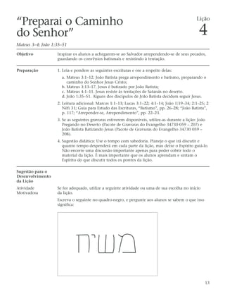 “Preparai o Caminho                                                                              Lição

do Senhor”                                                                                        4
Mateus 3–4; João 1:35–51

Objetivo           Inspirar os alunos a achegarem-se ao Salvador arrependendo-se de seus pecados,
                   guardando os convênios batismais e resistindo à tentação.

Preparação         1. Leia e pondere as seguintes escrituras e ore a respeito delas:
                     a. Mateus 3:1–12. João Batista prega arrependimento e batismo, preparando o
                        caminho do Senhor Jesus Cristo;
                     b. Mateus 3:13–17. Jesus é batizado por João Batista;
                     c. Mateus 4:1–11. Jesus resiste às tentações de Satanás no deserto.
                     d. João 1:35–51. Alguns dos discípulos de João Batista decidem seguir Jesus.
                   2. Leitura adicional: Marcos 1:1–13; Lucas 3:1–22; 4:1–14; João 1:19–34; 2:1–25; 2
                      Néfi 31; Guia para Estudo das Escrituras, “Batismo”, pp. 26–28; “João Batista”,
                      p. 117; “Arrepender-se, Arrependimento”, pp. 22–23.
                   3. Se as seguintes gravuras estiverem disponíveis, utilize-as durante a lição: João
                      Pregando no Deserto (Pacote de Gravuras do Evangelho 34730 059 – 207) e
                      João Batista Batizando Jesus (Pacote de Gravuras do Evangelho 34730 059 –
                      208).
                   4. Sugestão didática: Use o tempo com sabedoria. Planeje o que irá discutir e
                      quanto tempo despenderá em cada parte da lição, mas deixe o Espírito guiá-lo.
                      Não encerre uma discussão importante apenas para poder cobrir todo o
                      material da lição. É mais importante que os alunos aprendam e sintam o
                      Espírito do que discutir todos os pontos da lição.

Sugestão para o
Desenvolvimento
da Lição
Atividade          Se for adequado, utilize a seguinte atividade ou uma de sua escolha no início
Motivadora         da lição.
                   Escreva o seguinte no quadro-negro, e pergunte aos alunos se sabem o que isso
                   significa:




                                                                                                     13
 