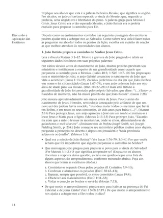 Explique aos alunos que esta é a palavra hebraica Messias, que significa o ungido.
                Por séculos, os judeus haviam esperado a vinda do Messias que, segundo a
                profecia, seria ungido rei e libertador do povo. A palavra grega para Messias é
                Cristo. Jesus Cristo era o tão esperado Messias, e João Batista era o profeta
                enviado para preparar o caminho para Ele.

Discussão e     Discuta como os ensinamentos contidos nas seguintes passagens das escrituras
Aplicação das   podem ajudar-nos a achegar-nos ao Salvador. Como talvez seja difícil fazer todas
Escrituras      as perguntas ou abordar todos os pontos da lição, escolha em espírito de oração
                as que melhor atendam às necessidades dos alunos.

                1. João Batista prepara o caminho do Senhor Jesus Cristo.
                Leia e discuta Mateus 3:1–12. Mostre a gravura de João pregando e relate os
                seguintes dados históricos em suas próprias palavras:
                Por vários séculos antes do nascimento de João, muitos profetas previram seu
                ministério e testificaram a respeito de sua grandiosidade como aquele que
                prepararia o caminho para o Messias. (Isaías 40:3; 1 Néfi 10:7–10) Em preparação
                para o ministério de João, o anjo Gabriel anunciou o nascimento de João que
                viria a acontecer (Lucas 1:13–19), Zacarias profetizou no dia em que João recebeu
                seu nome e foi circuncidado (Lucas 1:67–79), e um anjo ordenou João aos oito
                anos de idade para sua missão. (D&C 84:27–28) O mais alto tributo à
                grandiosidade de João foi prestado pelo próprio Salvador, que disse: “(…) Entre os
                nascidos de mulheres, não há maior profeta do que João Batista”. (Lucas 7:28)
                João nasceu aproximadamente seis meses antes de Jesus. Pouco antes do
                nascimento de Jesus, Herodes, sentindo-se ameaçado pelo anúncio de que um
                novo rei dos judeus havia nascido, “mandou matar todos os meninos que havia
                em Belém, e em todos os seus contornos, de dois anos para baixo (…)”. (Mateus
                2:16) Para proteger Jesus, um anjo apareceu a José em um sonho e instruiu-o a
                levar Jesus e Maria para o Egito. (Mateus 2:13–15) Para proteger João, “Zacarias
                fez com que a mãe o levasse às montanhas, onde se criou, alimentando-se de
                gafanhotos e mel silvestre”. (Ensinamentos do Profeta Joseph Smith, sel. Joseph
                Fielding Smith, p. 254.) João começou seu ministério público muitos anos depois,
                pregando a princípio no deserto e depois em Jerusalém e “toda província
                adjacente ao Jordão”. (Mateus 3:5)
                • Qual era a missão de João Batista? (Ver Lucas 1:76–79; 3:3–4.) Por que vocês
                  acham que foi importante que alguém preparasse o caminho do Senhor?
                • Que mensagem João pregou para preparar o povo para a vinda do Salvador?
                  (Ver Mateus 3:1–2.) O que significa arrepender-se? (Enquanto os alunos
                  discutem a resposta dessa questão, escreva no quadro-negro uma lista de
                  alguns aspectos do arrependimento, conforme mostrado abaixo. Peça aos
                  alunos que leiam as escrituras citadas.)
                  a. Contristar-se segundo Deus pelos pecados (II Coríntios 7:9–10);
                  b. Confessar e abandonar os pecados (D&C 58:42–43);
                  c. Reparar, sempre que possível, os erros cometidos (Lucas 19:8);
                  d. Obedecer aos mandamentos (D&C 1:31–32);
                  e. Voltar o coração ao Senhor e servi-Lo (Mosias 7:33).
                • De que modo o arrependimento prepara-nos para habitar na presença do Pai
                  Celestial e de Jesus Cristo? (Ver 3 Néfi 27:19.) De que modo o arrependimento
                  nos ajuda a achegar-nos a Eles todos os dias?


14
 