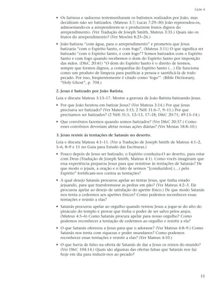 Lição 4

• Os fariseus e saduceus testemunharam os batismos realizados por João, mas
  decidiram não ser batizados. (Mateus 3:7; Lucas 7:29–30) João repreendeu-os,
  admoestando-os a arrependerem-se e produzirem frutos dignos do
  arrependimento. (Ver Tradução de Joseph Smith, Mateus 3:35.) Quais são os
  frutos do arrependimento? (Ver Morôni 8:25–26.)
• João batizou “com água, para o arrependimento” e prometeu que Jesus
  batizaria “com o Espírito Santo, e com fogo”. (Mateus 3:11) O que significa ser
  batizado “com o Espírito Santo, e com fogo”? Somos batizados com o Espírito
  Santo e com fogo quando recebemos o dom do Espírito Santo por imposição
  das mãos. (D&C 20:41) “O dom do Espírito Santo é o direito de termos,
  sempre que formos dignos, a companhia do Espírito Santo (…) Ele funciona
  como um produto de limpeza para purificar a pessoa e santificá-la de todo
  pecado. Por isso, freqüentemente é citado como ‘fogo’”. (Bible Dictionary,
  “Holy Ghost”, p. 704.)

2. Jesus é batizado por João Batista.
Leia e discuta Mateus 3:13–17. Mostre a gravura de João Batista batizando Jesus.
• Por que João hesitou em batizar Jesus? (Ver Mateus 3:14.) Por que Jesus
  precisava ser batizado? (Ver Mateus 3:15; 2 Néfi 31:6–7, 9–11.) Por que
  precisamos ser batizados? (2 Néfi 31:5, 12–13, 17–18; D&C 20:71; 49:13–14.)
• Que convênios fazemos quando somos batizados? (Ver D&C 20:37.) Como
  esses convênios deveriam afetar nossas ações diárias? (Ver Mosias 18:8–10.)

3. Jesus resiste às tentações de Satanás no deserto.
Leia e discuta Mateus 4:1–11. (Ver a Tradução de Joseph Smith de Mateus 4:1–2,
5–6, 8–9 e 11 no Guia para Estudo das Escrituras.)
• Pouco depois de Jesus ser batizado, o Espírito conduziu-O ao deserto, para estar
  com Deus (Tradução de Joseph Smith, Mateus 4:1). Como vocês imaginam que
  essa experiência preparou Jesus para que resistisse às tentações de Satanás? De
  que modo o jejum, a oração e o fato de sermos “[conduzidos] (…) pelo
  Espírito” fortificam-nos contra as tentações?
• A qual desejo Satanás procurou apelar ao tentar Jesus, que tinha estado
  jejuando, para que transformasse as pedras em pão? (Ver Mateus 4:2–3. Ele
  procurou apelar ao desejo de satisfação do apetite físico.) De que modo Satanás
  nos tenta a cedermos aos apetites físicos? Como podemos reconhecer essas
  tentações e resistir a elas?
• Satanás procurou apelar ao orgulho quando tentou Jesus a jogar-se do alto do
  pináculo do templo e provar que tinha o poder de ser salvo pelos anjos.
  (Mateus 4:5–6) Como Satanás procura apelar para nosso orgulho? Como
  podemos reconhecer a tentação de cedermos ao orgulho e resistir a ela?
• O que Satanás ofereceu a Jesus para que o adorasse? (Ver Mateus 4:8–9.) Como
  Satanás nos tenta com riquezas e poder mundanos? Como podemos
  reconhecer essas tentações e resistir a elas? (Ver Mateus 4:10.)
• O que havia de falso na oferta de Satanás de dar a Jesus os reinos do mundo?
  (Ver D&C 104:14.) Quais são algumas das ofertas falsas que Satanás nos faz
  hoje em dia para induzir-nos ao pecado?




                                                                                15
 