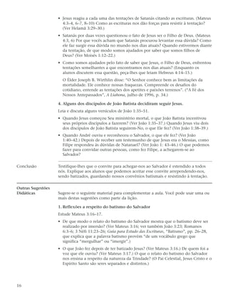 • Jesus reagiu a cada uma das tentações de Satanás citando as escrituras. (Mateus
                     4:3–4, 6–7, 8–10) Como as escrituras nos dão forças para resistir à tentação?
                     (Ver Helamã 3:29–30.)
                   • Satanás por duas vezes questionou o fato de Jesus ser o Filho de Deus. (Mateus
                     4:3, 6) Por que vocês acham que Satanás procurou levantar essa dúvida? Como
                     ele faz surgir essa dúvida no mundo nos dias atuais? Quando estivermos diante
                     da tentação, de que modo somos ajudados por saber que somos filhos de
                     Deus? (Ver Moisés 1:12–22.)
                   • Como somos ajudados pelo fato de saber que Jesus, o Filho de Deus, enfrentou
                     tentações semelhantes a que encontramos nos dias atuais? (Enquanto os
                     alunos discutem essa questão, peça-lhes que leiam Hebreus 4:14–15.)
                     O Élder Joseph B. Wirthlin disse: “O Senhor conhece bem as limitações da
                     mortalidade. Ele conhece nossas fraquezas. Compreende os desafios do
                     cotidiano, entende as tentações dos apetites e paixões terrenos”. (“A Fé dos
                     Nossos Antepassados”, A Liahona, julho de 1996, p. 34.)

                   4. Alguns dos discípulos de João Batista decidiram seguir Jesus.
                   Leia e discuta alguns versículos de João 1:35–51.
                   • Quando Jesus começou Seu ministério mortal, o que João Batista incentivou
                     seus próprios discípulos a fazerem? (Ver João 1:35–37.) Quando Jesus viu dois
                     dos discípulos de João Batista seguirem-No, o que Ele fez? (Ver João 1:38–39.)
                   • Quando André ouviu e reconheceu o Salvador, o que ele fez? (Ver João
                     1:40–42.) Depois de receber um testemunho de que Jesus era o Messias, como
                     Filipe respondeu às dúvidas de Natanael? (Ver João 1: 43–46.) O que podemos
                     fazer para convidar outras pessoas, como fez Filipe, a achegarem-se ao
                     Salvador?

Conclusão          Testifique-lhes que o convite para achegar-nos ao Salvador é estendido a todos
                   nós. Explique aos alunos que podemos aceitar esse convite arrependendo-nos,
                   sendo batizados, guardando nossos convênios batismais e resistindo à tentação.

Outras Sugestões
Didáticas          Sugere-se o seguinte material para complementar a aula. Você pode usar uma ou
                   mais destas sugestões como parte da lição.

                   1. Reflexões a respeito do batismo do Salvador
                   Estude Mateus 3:16–17.
                   • De que modo o relato do batismo do Salvador mostra que o batismo deve ser
                     realizado por imersão? (Ver Mateus 3:16; ver também João 3:23; Romanos
                     6:3–6; 3 Néfi 11:23–26; Guia para Estudo das Escrituras, “Batismo”, pp. 26–28,
                     que explica que a palavra batismo provém “de um vocábulo grego que
                     significa “mergulhar” ou “imergir”.)
                   • O que João fez depois de ter batizado Jesus? (Ver Mateus 3:16.) De quem foi a
                     voz que ele ouviu? (Ver Mateus 3:17.) O que o relato do batismo do Salvador
                     nos ensina a respeito da natureza da Trindade? (O Pai Celestial, Jesus Cristo e o
                     Espírito Santo são seres separados e distintos.)




16
 