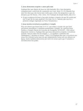 Lição 4

2. Jesus demonstra respeito e amor pela mãe
Explique-lhes que depois de Jesus ter sido batizado, Ele e Seus discípulos
compareceram a uma festa de casamento em Caná. (João 2:1–11) Quando Sua
mãe Lhe disse que não havia mais vinho para a festa, Ele perguntou o que ela
desejava que Ele fizesse, e Ele o faria. (Ver Tradução de Joseph Smith, João 2:4.)
• O que as palavras de Jesus a Sua mãe revelam a respeito do que Ele sentia por
  ela? O que Ele fez para ajudá-la? (Ver João 2:6–11. Saliente que esse foi o
  primeiro milagre registrado no Novo Testamento.)

3. Jesus mostra reverência ao purificar o templo
Peça aos alunos que leiam João 2:13–17, que relata a ocasião em que Jesus
encontrou mercadores e cambistas profanando o templo. Se a gravura Jesus
Purifica o Templo (Pacote de Gravuras do Evangelho 34730 059 – 224) estiver
disponível, mostre-a. Explique-lhes que Jesus demonstrou respeito e reverência
quando “lançou todos fora do templo, (…) E espalhou o dinheiro dos
cambiadores, e derribou as mesas”. (João 2:15) Explique-lhes que a reverência por
nosso Pai Celestial inclui mais do que simplesmente sentar-nos em silêncio na
Igreja. Inclui também demonstrar por meio de nossas ações que O amamos e
reconhecemos Seu poder.




                                                                                     17
 