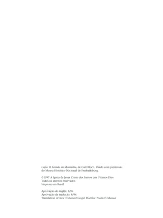 Capa: O Sermão da Montanha, de Carl Bloch. Usado com permissão
do Museu Histórico Nacional de Frederiksborg.

©1997 A Igreja de Jesus Cristo dos Santos dos Últimos Dias
Todos os direitos reservados
Impresso no Brasil

Aprovação do inglês: 8/96
Aprovação da tradução: 8/96
Translation of New Testament Gospel Doctrine Teacher’s Manual
 