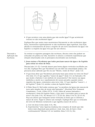 • O que acontece com uma planta que não recebe água? O que acontecerá
                  conosco se não recebermos água?
                Explique-lhes que assim como morreremos fisicamente se não recebermos água
                física, morreremos espiritualmente se não recebermos água espiritual. Esta lição
                aborda os ensinamentos de Jesus a respeito de um novo nascimento da água e do
                Espírito e a respeito da água viva que Ele nos oferece.

Discussão e     Ao ensinar as seguintes passagens das escrituras, discuta como elas podem ser
Aplicação das   colocadas em prática na vida. Incentive os alunos a contarem experiências que
Escrituras      estejam relacionadas com os princípios encontrados nas escrituras.

                1. Jesus ensina a Nicodemos que todos precisam nascer da água e do Espírito
                   para entrar no reino de Deus.
                Discuta João 3:1–22. Convide alunos para lerem alguns versículos escolhidos em
                voz alta. Explique-lhes que Nicodemos era um líder da comunidade judaica. Ele
                procurou Jesus sabendo que Ele era um “Mestre, vindo de Deus”. (João 3:2)
                • O que Jesus disse que Nicodemos precisaria fazer para entrar no reino de Deus?
                  (Ver João 3:5.) O que significa “nascer da água”? (João 3:5; ser batizado.) De
                  que modo o batismo é um símbolo de renascimento? (Ser imerso nas águas
                  simboliza a morte ou o sepultamento de nossos pecados; quando somos
                  erguidos das águas, começamos uma nova vida. ) O que significa “nascer (…)
                  do Espírito”? (João 3:5; receber o dom do Espírito Santo.)
                • O Élder Bruce R. McConkie ensinou que “os membros da Igreja não nascem de
                  novo pelo simples fato de terem sido batizados”. [Doctrinal New Testament
                  Commentary, 3 vols. (1966–1973), 1:142.] Além de sermos batizados e
                  recebermos o dom do Espírito Santo, o que mais é necessário para se nascer de
                  novo? (Ver João 3:16, 18; Mosias 5:1–7; 27:25–26; Alma 5:14–35; 22:15–18.
                  Peça aos alunos que marquem nesses versículos as frases que se referem a
                  nascer de novo. Segue-se abaixo um exemplo. Explique-lhes que os versículos
                  do Livro de Mórmon esclarecem o que significa nascer de novo.)
                  a. Crer em Jesus Cristo (João 3:16, 18);
                  b. Experimentar “uma vigorosa mudança [no coração], de modo que não
                     temos mais disposição para praticar o mal, mas, sim, de fazer o bem
                     continuamente”(Mosias 5:2; ver também Alma 5:12–14, 26);



                                                                                                19
 