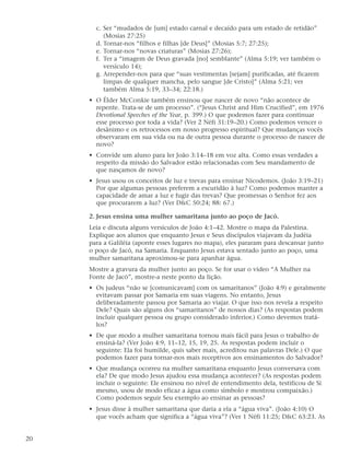 c. Ser “mudados de [um] estado carnal e decaído para um estado de retidão”
          (Mosias 27:25)
       d. Tornar-nos “filhos e filhas [de Deus]” (Mosias 5:7; 27:25);
       e. Tornar-nos “novas criaturas” (Mosias 27:26);
       f. Ter a “imagem de Deus gravada [no] semblante” (Alma 5:19; ver também o
          versículo 14);
       g. Arrepender-nos para que “suas vestimentas [sejam] purificadas, até ficarem
          limpas de qualquer mancha, pelo sangue [de Cristo]” (Alma 5:21; ver
          também Alma 5:19, 33–34; 22:18.)
     • O Élder McConkie também ensinou que nascer de novo “não acontece de
       repente. Trata-se de um processo”. (“Jesus Christ and Him Crucified”, em 1976
       Devotional Speeches of the Year, p. 399.) O que podemos fazer para continuar
       esse processo por toda a vida? (Ver 2 Néfi 31:19–20.) Como podemos vencer o
       desânimo e os retrocessos em nosso progresso espiritual? Que mudanças vocês
       observaram em sua vida ou na de outra pessoa durante o processo de nascer de
       novo?
     • Convide um aluno para ler João 3:14–18 em voz alta. Como essas verdades a
       respeito da missão do Salvador estão relacionadas com Seu mandamento de
       que nasçamos de novo?
     • Jesus usou os conceitos de luz e trevas para ensinar Nicodemos. (João 3:19–21)
       Por que algumas pessoas preferem a escuridão à luz? Como podemos manter a
       capacidade de amar a luz e fugir das trevas? Que promessas o Senhor fez aos
       que procurarem a luz? (Ver D&C 50:24; 88: 67.)

     2. Jesus ensina uma mulher samaritana junto ao poço de Jacó.
     Leia e discuta alguns versículos de João 4:1–42. Mostre o mapa da Palestina.
     Explique aos alunos que enquanto Jesus e Seus discípulos viajavam da Judéia
     para a Galiléia (aponte esses lugares no mapa), eles pararam para descansar junto
     o poço de Jacó, na Samaria. Enquanto Jesus estava sentado junto ao poço, uma
     mulher samaritana aproximou-se para apanhar água.
     Mostre a gravura da mulher junto ao poço. Se for usar o vídeo “A Mulher na
     Fonte de Jacó”, mostre-a neste ponto da lição.
     • Os judeus “não se [comunicavam] com os samaritanos” (João 4:9) e geralmente
       evitavam passar por Samaria em suas viagens. No entanto, Jesus
       deliberadamente passou por Samaria ao viajar. O que isso nos revela a respeito
       Dele? Quais são alguns dos “samaritanos” de nossos dias? (As respostas podem
       incluir qualquer pessoa ou grupo considerado inferior.) Como devemos tratá-
       los?
     • De que modo a mulher samaritana tornou mais fácil para Jesus o trabalho de
       ensiná-la? (Ver João 4:9, 11–12, 15, 19, 25. As respostas podem incluir o
       seguinte: Ela foi humilde, quis saber mais, acreditou nas palavras Dele.) O que
       podemos fazer para tornar-nos mais receptivos aos ensinamentos do Salvador?
     • Que mudança ocorreu na mulher samaritana enquanto Jesus conversava com
       ela? De que modo Jesus ajudou essa mudança acontecer? (As respostas podem
       incluir o seguinte: Ele ensinou no nível de entendimento dela, testificou de Si
       mesmo, usou de modo eficaz a água como símbolo e mostrou compaixão.)
       Como podemos seguir Seu exemplo ao ensinar as pessoas?
     • Jesus disse à mulher samaritana que daria a ela a “água viva”. (João 4:10) O
       que vocês acham que significa a “água viva”? (Ver 1 Néfi 11:25; D&C 63:23. As


20
 