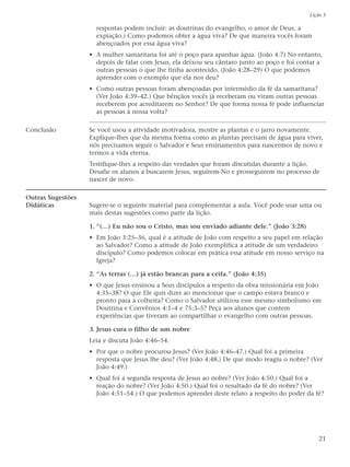 Lição 5

                     respostas podem incluir: as doutrinas do evangelho, o amor de Deus, a
                     expiação.) Como podemos obter a água viva? De que maneira vocês foram
                     abençoados por essa água viva?
                   • A mulher samaritana foi até o poço para apanhar água. (João 4:7) No entanto,
                     depois de falar com Jesus, ela deixou seu cântaro junto ao poço e foi contar a
                     outras pessoas o que lhe tinha acontecido. (João 4:28–29) O que podemos
                     aprender com o exemplo que ela nos deu?
                   • Como outras pessoas foram abençoadas por intermédio da fé da samaritana?
                     (Ver João 4:39–42.) Que bênçãos vocês já receberam ou viram outras pessoas
                     receberem por acreditarem no Senhor? De que forma nossa fé pode influenciar
                     as pessoas à nossa volta?

Conclusão          Se você usou a atividade motivadora, mostre as plantas e o jarro novamente.
                   Explique-lhes que da mesma forma como as plantas precisam de água para viver,
                   nós precisamos seguir o Salvador e Seus ensinamentos para nascermos de novo e
                   termos a vida eterna.
                   Testifique-lhes a respeito das verdades que foram discutidas durante a lição.
                   Desafie os alunos a buscarem Jesus, seguirem-No e prosseguirem no processo de
                   nascer de novo.

Outras Sugestões
Didáticas          Sugere-se o seguinte material para complementar a aula. Você pode usar uma ou
                   mais destas sugestões como parte da lição.

                   1. “(…) Eu não sou o Cristo, mas sou enviado adiante dele.” (João 3:28)
                   • Em João 3:25–36, qual é a atitude de João com respeito a seu papel em relação
                     ao Salvador? Como a atitude de João exemplifica a atitude de um verdadeiro
                     discípulo? Como podemos colocar em prática essa atitude em nosso serviço na
                     Igreja?

                   2. “As terras (…) já estão brancas para a ceifa.” (João 4:35)
                   • O que Jesus ensinou a Seus discípulos a respeito da obra missionária em João
                     4:35–38? O que Ele quis dizer ao mencionar que o campo estava branco e
                     pronto para a colheita? Como o Salvador utilizou esse mesmo simbolismo em
                     Doutrina e Convênios 4:1–4 e 75:3–5? Peça aos alunos que contem
                     experiências que tiveram ao compartilhar o evangelho com outras pessoas.

                   3. Jesus cura o filho de um nobre
                   Leia e discuta João 4:46–54.
                   • Por que o nobre procurou Jesus? (Ver João 4:46–47.) Qual foi a primeira
                     resposta que Jesus lhe deu? (Ver João 4:48.) De que modo reagiu o nobre? (Ver
                     João 4:49.)
                   • Qual foi a segunda resposta de Jesus ao nobre? (Ver João 4:50.) Qual foi a
                     reação do nobre? (Ver João 4:50.) Qual foi o resultado da fé do nobre? (Ver
                     João 4:51–54.) O que podemos aprender deste relato a respeito do poder da fé?




                                                                                                 21
 