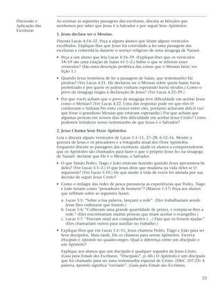 Discussão e     Ao ensinar as seguintes passagens das escrituras, discuta as bênçãos que
Aplicação das   recebemos por saber que Jesus é o Salvador e por seguir Seus Apóstolos.
Escrituras
                1. Jesus declara ser o Messias.
                Discuta Lucas 4:14–32. Peça a alguns alunos que leiam alguns versículos
                escolhidos. Explique-lhes que Jesus foi convidado a ler uma passagem das
                escrituras e comentá-la durante o serviço religioso de uma sinagoga de Nazaré.
                • Peça a um aluno que leia Lucas 4:16–19. (Explique-lhes que os versículos
                  18–19 são uma citação de Isaías 61:1–2.) Sobre o que se referem esses
                  versículos? (São uma descrição profética das coisas que o Messias faria; ver
                  lição 1.)
                • Quando Jesus terminou de ler a passagem de Isaías, que testemunho Ele
                  prestou? (Ver Lucas 4:21. Ele declarou ser o Messias sobre quem Isaías havia
                  profetizado e por quem os judeus vinham esperando havia séculos.) Como o
                  povo da sinagoga reagiu à declaração de Jesus? (Ver Lucas 4:22–29.)
                • Por que vocês acham que o povo da sinagoga teve dificuldade em aceitar Jesus
                  como o Messias? (Ver Lucas 4:22. Uma das respostas pode ser que eles O
                  conheciam e tinham-No visto crescer entre eles, portanto achavam difícil crer
                  que fosse o grandioso Messias que estavam esperando.) Por que acham que
                  algumas pessoas em nossos dias têm dificuldade em aceitar Jesus Cristo? Como
                  podemos fortalecer nosso testemunho de que Jesus é o Salvador?

                2. Jesus Chama Seus Doze Apóstolos
                Leia e discuta alguns versículos de Lucas 5:1–11, 27–28; 6:12–16. Mostre a
                gravura de Jesus e os pescadores e a fotografia atual dos Doze Apóstolos.
                Enquanto discute as passagens das escrituras, ajude os alunos a compreenderem
                que os Apóstolos são chamados para fazer o que o próprio Jesus fez na sinagoga
                de Nazaré: declarar que Ele é o Messias, o Salvador.
                • O que Simão Pedro, Tiago e João estavam fazendo quando Jesus aproximou-Se
                  deles? (Ver Lucas 5:1–2.) O que Jesus disse que mudaria na vida deles se O
                  seguissem? (Ver Lucas 5:10.) De que modo a vida de vocês foi afetada por sua
                  decisão de seguir Jesus Cristo?
                • Como o milagre das redes de pesca prenuncia as experiências que Pedro, Tiago
                  e João teriam como “pescadores de homens”? (Marcos 1:17) Peça aos alunos
                  que reflitam sobre as seguintes frases:
                  a. Lucas 5:5: “Sobre a tua palavra, lançarei a rede”. (Eles trabalhariam aonde
                     Jesus lhes ordenasse que fossem.)
                  b. Lucas 5:6: “Colheram uma grande quantidade de peixes, e rompia-se-lhes a
                     rede.” (Eles encontrariam muitas pessoas que iriam aceitar o evangelho.)
                  c. Lucas 5:7: “Fizeram sinal aos companheiros (…) Para que os fossem ajudar.”
                     (Eles chamariam outros para auxiliar no trabalho.)
                • Explique-lhes que em Lucas 5:1–11, Jesus chamou Pedro, Tiago e João para ser
                  Seus discípulos. Mais tarde, Ele os chamou para serem Apóstolos. Escreva
                  Discípulo e Apóstolo no quadro-negro. Qual a diferença entre um discípulo e
                  um Apóstolo?
                  Explique aos alunos que um discípulo é qualquer seguidor de Jesus Cristo.
                  (Guia para Estudo das Escrituras, “Discípulo”, p. 60.) O Apóstolo é um discípulo
                  que foi chamado para ser uma testemunha especial de Cristo. (D&C 107:23) A
                  palavra Apóstolo significa “enviado”. (Guia para Estudo das Escrituras,


                                                                                                 23
 