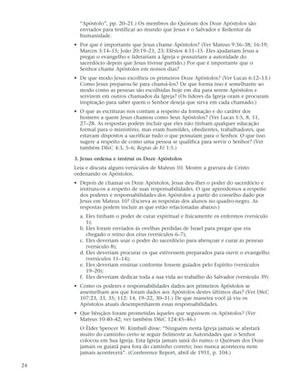“Apóstolo”, pp. 20–21.) Os membros do Quórum dos Doze Apóstolos são
       enviados para testificar ao mundo que Jesus é o Salvador e Redentor da
       humanidade.
     • Por que é importante que Jesus chame Apóstolos? (Ver Mateus 9:36–38; 16:19;
       Marcos 3:14–15; João 20:19–21, 23; Efésios 4:11–15. Eles ajudariam Jesus a
       pregar o evangelho e liderariam a Igreja e possuiriam a autoridade do
       sacerdócio depois que Jesus tivesse partido.) Por que é importante que o
       Senhor chame Apóstolos em nossos dias?
     • De que modo Jesus escolheu os primeiros Doze Apóstolos? (Ver Lucas 6:12–13.)
       Como Jesus preparou-Se para chamá-los? De que forma isso é semelhante ao
       modo como as pessoas são escolhidas hoje em dia para serem Apóstolos e
       servirem em outros chamados da Igreja? (Os líderes da Igreja oram e procuram
       inspiração para saber quem o Senhor deseja que sirva em cada chamado.)
     • O que as escrituras nos contam a respeito da formação e do caráter dos
       homens a quem Jesus chamou como Seus Apóstolos? (Ver Lucas 5:5, 8, 11,
       27–28. As respostas podem incluir que eles não tinham qualquer educação
       formal para o ministério, mas eram humildes, obedientes, trabalhadores, que
       estavam dispostos a sacrificar tudo o que possuíam para o Senhor. O que isso
       sugere a respeito de como uma pessoa se qualifica para servir o Senhor? (Ver
       também D&C 4:3, 5–6; Regras de Fé 1:5.)

     3. Jesus ordena e instrui os Doze Apóstolos
     Leia e discuta alguns versículos de Mateus 10. Mostre a gravura de Cristo
     ordenando os Apóstolos.
     • Depois de chamar os Doze Apóstolos, Jesus deu-lhes o poder do sacerdócio e
       instruiu-os a respeito de suas responsabilidades. O que aprendemos a respeito
       dos poderes e responsabilidades dos Apóstolos a partir do conselho dado por
       Jesus em Mateus 10? (Escreva as respostas dos alunos no quadro-negro. As
       respostas podem incluir as que estão relacionadas abaixo.)
       a. Eles tinham o poder de curar espiritual e fisicamente os enfermos (versículo
          1);
       b. Eles foram enviados às ovelhas perdidas de Israel para pregar que era
          chegado o reino dos céus (versículos 6–7);
       c. Eles deveriam usar o poder do sacerdócio para abençoar e curar as pessoas
          (versículo 8);
       d. Eles deveriam procurar os que estivessem preparados para ouvir o evangelho
          (versículos 11–14);
       e. Eles deveriam ensinar conforme fossem guiados pelo Espírito (versículos
          19–20);
       f. Eles deveriam dedicar toda a sua vida ao trabalho do Salvador (versículo 39).
     • Como os poderes e responsabilidades dados aos primeiros Apóstolos se
       assemelham aos que foram dados aos Apóstolos destes últimos dias? (Ver D&C
       107:23, 33, 35; 112: 14, 19–22, 30–31.) De que maneira você já viu os
       Apóstolos atuais desempenharem essas responsabilidades.
     • Que bênçãos foram prometidas àqueles que seguissem os Apóstolos? (Ver
       Mateus 10:40–42; ver também D&C 124:45–46.)
       O Élder Spencer W. Kimball disse: “Ninguém nesta Igreja jamais se afastará
       muito do caminho certo se seguir fielmente as Autoridades que o Senhor
       colocou em Sua Igreja. Esta Igreja jamais sairá do rumo; o Quórum dos Doze
       jamais os guiará para fora do caminho correto; isso nunca aconteceu nem
       jamais acontecerá”. (Conference Report, abril de 1951, p. 104.)

24
 