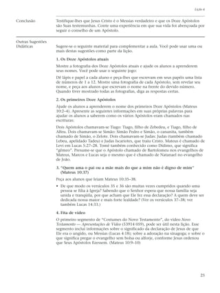 Lição 6


Conclusão          Testifique-lhes que Jesus Cristo é o Messias verdadeiro e que os Doze Apóstolos
                   são Suas testemunhas. Conte uma experiência em que sua vida foi abençoada por
                   seguir o conselho de um Apóstolo.

Outras Sugestões
Didáticas          Sugere-se o seguinte material para complementar a aula. Você pode usar uma ou
                   mais destas sugestões como parte da lição.

                   1. Os Doze Apóstolos atuais
                   Mostre a fotografia dos Doze Apóstolos atuais e ajude os alunos a aprenderem
                   seus nomes. Você pode usar o seguinte jogo:
                   Dê lápis e papel a cada aluno e peça-lhes que escrevam em seus papéis uma lista
                   de números de 1 a 12. Mostre uma fotografia de cada Apóstolo, sem revelar seu
                   nome, e peça aos alunos que escrevam o nome na frente do devido número.
                   Quando tiver mostrado todas as fotografias, diga as respostas certas.

                   2. Os primeiros Doze Apóstolos
                   Ajude os alunos a aprenderem o nome dos primeiros Doze Apóstolos (Mateus
                   10:2–4). Apresente as seguintes informações em suas próprias palavras para
                   ajudar os alunos a saberem como os vários Apóstolos eram chamados nas
                   escrituras:
                   Dois Apóstolos chamavam-se Tiago: Tiago, filho de Zebedeu, e Tiago, filho de
                   Alfeu. Dois chamavam-se Simão: Simão Pedro e Simão, o cananita, também
                   chamado de Simão, o Zelote. Dois chamavam-se Judas: Judas (também chamado
                   Lebeu, apelidado Tadeu) e Judas Iscariotes, que traiu Cristo. Mateus é chamado de
                   Levi em Lucas 5:27–28. Tomé também conhecido como Dídimo, que significa
                   “gêmeo”. Presume-se que o Apóstolo chamado de Bartolomeu nos evangelhos de
                   Mateus, Marcos e Lucas seja o mesmo que é chamado de Natanael no evangelho
                   de João.

                   3. “Quem ama o pai ou a mãe mais do que a mim não é digno de mim”
                      (Mateus 10:37)
                   Peça aos alunos que leiam Mateus 10:35–38.
                   • De que modo os versículos 35 e 36 são muitas vezes cumpridos quando uma
                     pessoa se filia à Igreja? Sabendo que o Senhor espera que nossa família seja
                     unida e tranqüila, por que acham que Ele fez essa declaração? A quem deve ser
                     dedicada nossa maior e mais forte lealdade? (Ver os versículos 37–38; ver
                     também Lucas 14:33.)

                   4. Fita de vídeo
                   O primeiro segmento de “Costumes do Novo Testamento”, do vídeo Novo
                   Testamento — Apresentações de Vídeo (53914 059), pode ser útil nesta lição. Esse
                   segmento inclui informações sobre o significado da declaração de Jesus de que
                   Ele era o ungido, ou Messias (Lucas 4:18); sobre a adoração na sinagoga; e sobre o
                   que significa pregar o evangelho sem bolsa ou alforje, conforme Jesus ordenou
                   que Seus Apóstolos fizessem. (Mateus 10:9–10)




                                                                                                  25
 