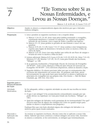 Lição
                                “Ele Tomou sobre Si as
7                              Nossas Enfermidades, e
                            Levou as Nossas Doenças.”
                                                             Marcos 1–2; 4:35–41; 5; Lucas 7:11–17

Objetivo          Ajudar os alunos a compreenderem alguns dos motivos por que o Salvador
                  realizou milagres.

Preparação        1. Leia e pondere as seguintes escrituras e ore a respeito delas:
                    a. Marcos 1:14–15; 21–45. Jesus viaja pela Galiléia ensinando o evangelho,
                       expulsando demônios e curando os enfermos. Ele expulsa um espírito
                       imundo de um homem, cura a sogra de Pedro e purifica um leproso.
                    b. Marcos 2:1–12. Jesus perdoa os pecados de um homem e cura-o de sua
                       paralisia.
                    c. Marcos 4:35–41; 5:1–20; Lucas 7:11–17. Jesus acalma o mar tempestuoso,
                       expulsa uma legião de demônios e levanta de entre os mortos o filho da
                       viúva de Naim.
                    d. Marcos 5:21–43. Jesus cura uma mulher que sofria de um fluxo de sangue e
                       levanta de entre os mortos a filha de Jairo.
                  2. Leitura adicional: Mateus 8–9; Lucas 4:33–44; 5:12–32; 8:22–56; Alma 7:11–12;
                     Mórmon 9:7–20; Morôni 7:27–29, 33–37; Guia para Estudo das Escrituras,
                     “Milagre”, p. 140.
                  3. Se as gravuras Acalmando a Tempestade (Pacote de Gravuras do Evangelho
                     34730 059 – 214) e Jesus Abençoa a Filha de Jairo (Pacote de Gravuras do
                     Evangelho 34730 059 – 215) estiverem disponíveis, utilize-as durante a lição.
                  4. Sugestão didática: Os alunos precisam saber por que os ensinamentos das
                     escrituras são importantes em nossos dias. Ao preparar cada lição, pense
                     fervorosamente no que pode fazer para incentivar os alunos a aplicarem os
                     princípios do evangelho em sua própria vida. (Ver Ensino — Não Há Maior
                     Chamado, pp. 109–112, 116–118.)

Sugestão para o
Desenvolvimento
da Lição
Atividade         Se for adequado, utilize a seguinte atividade ou uma de sua escolha no início
Motivadora        da lição.
                  • O que é um milagre? (Um acontecimento extraordinário causado por um
                    poder divino ou espiritual; ver Guia para Estudo das Escrituras, “Milagre”, p.
                    140.)
                  • Qual dos milagres do Salvador vocês gostariam de ter testemunhado? Por quê?
                    (Escreva uma lista de alguns dos milagres de Cristo no quadro-negro para
                    ajudar os alunos a responderem essa pergunta.)
                  Explique-lhes que esta lição abordará alguns dos milagres do Salvador e os
                  motivos pelos quais foram realizados.

Discussão e       Ao ensinar as seguintes escrituras, discuta como elas se aplicam a nossa vida
Aplicação das     diária. Saliente que Jesus continua a realizar milagres em nossa vida. Incentive
Escrituras        os alunos a contarem, se for conveniente, os milagres que testemunharam.

26
 