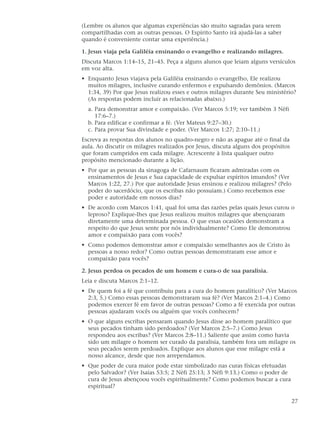 (Lembre os alunos que algumas experiências são muito sagradas para serem
compartilhadas com as outras pessoas. O Espírito Santo irá ajudá-las a saber
quando é conveniente contar uma experiência.)

1. Jesus viaja pela Galiléia ensinando o evangelho e realizando milagres.
Discuta Marcos 1:14–15, 21–45. Peça a alguns alunos que leiam alguns versículos
em voz alta.
• Enquanto Jesus viajava pela Galiléia ensinando o evangelho, Ele realizou
  muitos milagres, inclusive curando enfermos e expulsando demônios. (Marcos
  1:34, 39) Por que Jesus realizou esses e outros milagres durante Seu ministério?
  (As respostas podem incluir as relacionadas abaixo.)
  a. Para demonstrar amor e compaixão. (Ver Marcos 5:19; ver também 3 Néfi
     17:6–7.)
  b. Para edificar e confirmar a fé. (Ver Mateus 9:27–30.)
  c. Para provar Sua divindade e poder. (Ver Marcos 1:27; 2:10–11.)
Escreva as respostas dos alunos no quadro-negro e não as apague até o final da
aula. Ao discutir os milagres realizados por Jesus, discuta alguns dos propósitos
que foram cumpridos em cada milagre. Acrescente à lista qualquer outro
propósito mencionado durante a lição.
• Por que as pessoas da sinagoga de Cafarnaum ficaram admiradas com os
  ensinamentos de Jesus e Sua capacidade de expulsar espíritos imundos? (Ver
  Marcos 1:22, 27.) Por que autoridade Jesus ensinou e realizou milagres? (Pelo
  poder do sacerdócio, que os escribas não possuíam.) Como recebemos esse
  poder e autoridade em nossos dias?
• De acordo com Marcos 1:41, qual foi uma das razões pelas quais Jesus curou o
  leproso? Explique-lhes que Jesus realizou muitos milagres que abençoaram
  diretamente uma determinada pessoa. O que essas ocasiões demonstram a
  respeito do que Jesus sente por nós individualmente? Como Ele demonstrou
  amor e compaixão para com vocês?
• Como podemos demonstrar amor e compaixão semelhantes aos de Cristo às
  pessoas a nosso redor? Como outras pessoas demonstraram esse amor e
  compaixão para vocês?

2. Jesus perdoa os pecados de um homem e cura-o de sua paralisia.
Leia e discuta Marcos 2:1–12.
• De quem foi a fé que contribuiu para a cura do homem paralítico? (Ver Marcos
  2:3, 5.) Como essas pessoas demonstraram sua fé? (Ver Marcos 2:1–4.) Como
  podemos exercer fé em favor de outras pessoas? Como a fé exercida por outras
  pessoas ajudaram vocês ou alguém que vocês conhecem?
• O que alguns escribas pensaram quando Jesus disse ao homem paralítico que
  seus pecados tinham sido perdoados? (Ver Marcos 2:5–7.) Como Jesus
  respondeu aos escribas? (Ver Marcos 2:8–11.) Saliente que assim como havia
  sido um milagre o homem ser curado da paralisia, também fora um milagre os
  seus pecados serem perdoados. Explique aos alunos que esse milagre está a
  nosso alcance, desde que nos arrependamos.
• Que poder de cura maior pode estar simbolizado nas curas físicas efetuadas
  pelo Salvador? (Ver Isaías 53:5; 2 Néfi 25:13; 3 Néfi 9:13.) Como o poder de
  cura de Jesus abençoou vocês espiritualmente? Como podemos buscar a cura
  espiritual?

                                                                                    27
 