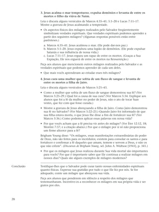 3. Jesus acalma o mar tempestuoso, expulsa demônios e levanta de entre os
               mortos o filho da viúva de Naim.
            Leia e discuta alguns versículos de Marcos 4:35–41; 5:1–20 e Lucas 7:11–17.
            Mostre a gravura de Jesus acalmando a tempestade.
            • Os aspectos físicos dos milagres realizados pelo Salvador freqüentemente
              simbolizam verdades espirituais. Que verdades espirituais podemos aprender a
              partir dos seguintes milagres? (Algumas respostas possíveis estão entre
              parênteses.)
              a. Marcos 4:35–41. Jesus acalmou o mar. (Ele pode dar-nos paz.)
              b. Marcos 5:1–20. Jesus expulsou uma legião de demônios. (Ele pode expulsar
                 Satanás e sua influência de nossa vida.)
              c. Lucas 7:11–17. Jesus ergueu um rapaz de entre os mortos. (Graças a Sua
                 Expiação, Ele nos erguerá de entre os mortos na Ressurreição.)
            Peça aos alunos que mencionem outros milagres realizados pelo Salvador e as
            verdades espirituais que podemos aprender de cada um deles.
            • Que mais vocês aprenderam ao estudar esses três milagres?

            4. Jesus cura uma mulher que sofria de um fluxo de sangue e levanta de
               entre os mortos a filha de Jairo.
            Leia e discuta alguns versículos de Marcos 5:21–43.
            • Como a mulher que sofria de um fluxo de sangue demonstrou sua fé? (Ver
              Marcos 5:25–29.) Qual foi a causa de sua cura? (Ver Marcos 5:34. Explique aos
              alunos que foi a fé da mulher no poder de Jesus, não o ato de tocar Suas
              vestes, que fez com que fosse curada.)
            • Mostre a gravura de Jesus abençoando a filha de Jairo. Como Jairo demonstrou
              sua fé no Salvador? (Ver Marcos 5:22–23.) Quando Jairo foi informado de que
              sua filha estava morta, o que Jesus lhe disse a fim de fortalecer sua fé? (Ver
              Marcos 5:36.) Como podemos aplicar essas palavras em nossa vida?
            • Por que vocês acham que a fé precisa vir antes do milagre? (Ver Éter 12:12, 18;
              Morôni 7:37; e a citação abaixo.) Por que o milagre por si só não proporciona
              um firme alicerce para a fé?
            Brigham Young disse: “Os milagres, essas manifestações extraordinárias do poder
            de Deus, não são feitos para os incrédulos; existem para consolar os santos e para
            fortalecer e confirmar a fé daqueles que amam, temem e servem a Deus, e não os
            que não crêem”. (Discursos de Brigham Young, sel. John A. Widtsoe [1941], p. 341.)
            • Por que os milagres que Jesus realizou durante Sua vida mortal são importantes
              para vocês? Por que é importante saber que Ele continua a realizar milagres em
              nossos dias? Quais são alguns exemplos de milagres modernos?

Conclusão   Testifique-lhes que o Salvador pode curar tanto nossas enfermidades espirituais
            quanto físicas. Expresse sua gratidão por tudo o que Ele fez por nós. Se for
            adequado, conte um milagre que abençoou sua vida.
            Peça aos alunos que ponderem em silêncio a respeito dos milagres que
            testemunharam. Incentive-os a reconhecer os milagres em sua própria vida e ser
            gratos por eles.



28
 