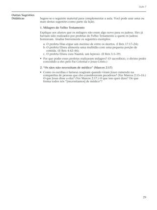 Lição 7


Outras Sugestões
Didáticas          Sugere-se o seguinte material para complementar a aula. Você pode usar uma ou
                   mais destas sugestões como parte da lição.

                   1. Milagres do Velho Testamento
                   Explique aos alunos que os milagres não eram algo novo para os judeus. Eles já
                   haviam sido realizados por profetas do Velho Testamento a quem os judeus
                   honravam. Analise brevemente os seguintes exemplos:
                     a. O profeta Elias ergue um menino de entre os mortos. (I Reis 17:17–24);
                     b. O profeta Eliseu alimenta uma multidão com uma pequena porção de
                        comida. (II Reis 4:42–44);
                     c. O profeta Eliseu cura Naamã, um leproso. (II Reis 5:1–19)
                   • Por que poder esses profetas realizaram milagres? (O sacerdócio, o divino poder
                     concedido a eles pelo Pai Celestial e Jesus Cristo.)

                   2. “Os sãos não necessitam de médico” (Marcos 2:17)
                   • Como os escribas e fariseus reagiram quando viram Jesus comendo na
                     companhia de pessoas que eles consideravam pecadoras? (Ver Marcos 2:15–16.)
                     O que Jesus disse a eles? (Ver Marcos 2:17.) O que isso quer dizer? De que
                     forma todos nós “[necessitamos] de médico”?




                                                                                                    29
 