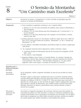 Lição
                       O Sermão da Montanha:
8                 “Um Caminho mais Excelente”
                                                                                              Mateus 5

Objetivo           Incentivar os alunos a achegarem-se a Cristo vivendo os princípios que Ele
                   ensinou no Sermão da Montanha.

Preparação         1. Leia e pondere as seguintes escrituras e ore a respeito delas:
                     a. Mateus 5:1–12. Em uma montanha da Galiléia, Jesus ensina as Beatitudes a
                        Seus discípulos.
                     b. Mateus 5:13–16. Jesus declara que Seus discípulos são “o sal da terra” e “a
                        luz do mundo”.
                     c. Mateus 5:17–48. Jesus declara que veio cumprir a lei de Moisés, e ensina
                        uma lei mais alta.
                   2. Leitura adicional: Lucas 6:17–36; Mosias 13:28–35; Alma 34:13–16; 3 Néfi 12;
                      Éter 12:11; Guia para Estudo das Escrituras, “Beatitudes”, p. 28; e “Sermão da
                      Montanha”, p. 197.
                   3. Se for utilizar a atividade motivadora, providencie lápis ou caneta e papel para
                      cada aluno.
                   4. Se o seguinte material estiver disponível, utilize-o durante a lição:
                     a. A gravura Sermão da Montanha (Pacote de Gravuras do Evangelho 34730
                        059 – 212).
                     b. Um saleiro e uma lâmpada.
                   5. Sugestão didática: Jesus Cristo é o Grande Mestre. Ao estudar o Sermão da
                      Montanha, observe Seus métodos de ensino e procure maneiras de imitá-Lo
                      como professor. (Ver Ensino — Não Há Maior Chamado, p. 14, para outras
                      sugestões sobre como seguir o exemplo do Salvador ao ensinar.)

Sugestão para o
Desenvolvimento
da Lição
Atividade          Se for adequado, utilize a seguinte atividade ou uma de sua escolha no início
Motivadora         da lição.
                   Dê lápis e papel a cada aluno. Explique-lhes que as escrituras incluem muitos
                   convites feitos pelo Salvador. Peça aos alunos que leiam os convites feitos pelo
                   Salvador em Mateus 11:28–29 e 3 Néfi 27:27. Peça aos alunos que escrevam O
                   Salvador me convida para: no alto da folha de papel. Depois explique-lhes que esta
                   lição aborda o Sermão da Montanha, que contém muitos convites feitos pelo
                   Salvador. Incentive os alunos a procurarem esses convites durante a lição e
                   escrevê-los no papel.

Discussão e        Ao ensinar as seguintes passagens das escrituras, discuta como elas podem ser
Aplicação das      colocadas em prática na vida. Incentive os alunos a contarem experiências que
Escrituras         estejam relacionadas com os princípios encontrados nas escrituras. Por ser difícil
                   fazer todas as perguntas ou cobrir todos os pontos da lição, escolha em espírito
                   de oração aqueles que melhor atendam às necessidades dos alunos.

30
 