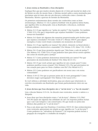 1. Jesus ensina as Beatitudes a Seus discípulos
Explique-lhes que por muitos séculos depois de o Cristo pré-mortal ter dado a lei
de Moisés no alto do monte Sinai, o Messias mortal subiu a outra montanha para
proclamar uma lei mais alta em um discurso conhecido como o Sermão da
Montanha. Mostre a gravura do Sermão da Montanha.
Os primeiros ensinamentos desse sermão são conhecidos como as bem-
aventuranças. (Mateus 5:1–12) A palavra beatitude vem da palavra latina beatus,
que significa feliz ou abençoado. Leia as Beatitudes e discuta-as, conforme
explicado abaixo.
• Mateus 5:3. O que significa ser “pobre de espírito”? (Ser humilde. Ver também
  3 Néfi 12:3.) Por que é importante que sejamos humildes? Como podemos
  tornar-nos humildes?
• Mateus 5:4. Quais são algumas das maneiras proporcionadas pelo Senhor para
  que sejamos consolados? (Ver João 14:26–27 e Mosias 18:8–9, para alguns
  exemplos.) Como vocês foram consolados em momentos de tristeza?
• Mateus 5:5. O que significa ser manso? (Ser afável, clemente ou benevolente.)
  Como podemos desenvolver a mansidão? (Ver Mosias 3:19; Alma 7:23; 13:28.)
• Mateus 5:6. O que Jesus prometeu àqueles que “têm fome e sede de justiça”?
  (Ver Mateus 5:6; 3 Néfi 12:6.) O que podemos fazer para elevar nossos apetites
  das coisas do mundo para a justiça?
• Mateus 5:7. Como podemos demonstrar misericórdia aos outros? Por que
  precisamos da misericórdia do Senhor? (Ver Alma 42:13–15.)
• Mateus 5:8. O que vocês acham que significa ter um coração puro? Como
  podemos purificar nosso coração? (Ver Helamã 3:35.) Por que precisamos ter
  um coração puro para ver Deus e habitar com Ele? (Ver Moisés 6:57.)
• Mateus 5:9. Como podemos ser pacificadores em nossa casa e em nossa
  comunidade?
• Mateus 5:10–12. Por que as pessoas justas são às vezes perseguidas? Como
  devemos reagir à perseguição? (Ver Mateus 5:44; Lucas 6:35.)
Se você utilizou a atividade motivadora, peça aos alunos que relacionem os
convites encontrados nas Beatitudes que foram particularmente úteis em sua
vida.

2. Jesus declara que Seus discípulos são o “sal da terra” e a “luz do mundo”.
Leia e discuta Mateus 5:13–16. Ao discutir esses versículos, mostre o saleiro e a
lâmpada.
• Jesus disse que Seus discípulos eram o “sal da terra”. (Mateus 5:13; D&C
  101:39) Quais são algumas das utilidades do sal? (As respostas podem incluir
  que o sal é um tempero e um conservante.) De que modo os santos dos
  últimos dias podem ser “o sal da terra”?
• Peça a um aluno que leia Doutrina e Convênios 103:9–10. Que esclarecimentos
  esses versículos apresentam em relação ao que significa ser “o sal da terra”?
  Como podemos ser “salvadores de homens”? (As respostas podem incluir a
  pregação do evangelho e o trabalho do templo.)




                                                                                    31
 