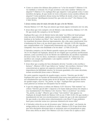 • Como os santos dos últimos dias podem ser “a luz do mundo”? (Mateus 5:14;
       ver também o versículo 16.) O que acontece com uma candeia “debaixo do
       alqueire”? (Mateus 5:15; explique-lhes que alqueire é uma grande cesta.) Como
       membros da Igreja, de que modo às vezes colocamos nossa candeia debaixo do
       alqueire? Como podemos deixar nossa luz brilhar de modo a fazer com que
       outras pessoas “glorifiquem [nosso] Pai, que está nos céus?” (Ver Mateus 5:16;
       3 Néfi 18:24.)

     3. Jesus ensina uma lei mais elevada do que a lei de Moisés.
     Discuta Mateus 5:17–48. Peça aos alunos que leiam alguns versículos em voz alta.
     • Jesus disse que veio cumprir a lei de Moisés e não destruí-la. (Mateus 5:17–18)
       De que modo Ele cumpriu a lei de Moisés?
     Explique-lhes que a lei de Moisés havia sido dada “aos filhos de Israel porque
     eram um povo obstinado, rápido para cometer iniqüidade e vagaroso para
     lembrar-se do Senhor seu Deus”. Era “uma lei de ritos e de ordenanças (…) que
     [os israelitas] deveriam observar rigorosamente, dia a dia, para conservarem viva
     a lembrança de Deus e de seu dever para com ele”. (Mosias 13:29–30) Aqueles
     que compreendiam a lei “[esperavam] firmemente em Cristo, até que a lei [fosse]
     cumprida. Pois com esta finalidade a lei foi dada”. (2 Néfi 25:24–25)
     O Salvador cumpriu a lei de Moisés quando expiou por nossos pecados. (Alma
     34:13–16) Depois da Expiação, deixou de ser exigido que as pessoas sacrificassem
     animais, como acontecia na lei de Moisés em simbolismo do sacrifício expiatório
     de Jesus Cristo. Em vez disso, receberam o mandamento de “[oferecer] como
     sacrifício um coração quebrantado e um espírito contrito”. (3 Néfi 9:20; ver
     também o versículo 19.)
     • Jesus disse que a justiça de Seus discípulos deveria “exceder a dos escribas e
       fariseus”. (Mateus 5:20) O que faltava na “justiça” dos escribas e fariseus? (Eles
       concentravam-se apenas nos aspectos externos da lei e desprezavam a
       importância da fidelidade interior. Se tivessem guardado a lei como deveriam,
       teriam reconhecido Jesus como o Messias.)
     No canto superior esquerdo do quadro-negro, escreva: “Ouvistes que foi dito”.
     Explique-lhes que no Sermão da Montanha Jesus usou essas palavras ao referir-Se
     aos mandamentos que faziam parte da lei de Moisés. No canto superior direito
     do quadro-negro, escreva: “Eu, porém, vos digo”. Explique-lhes que Jesus usava
     essas palavras ao ensinar aos discípulos Sua lei maior.
     • A que lei antiga Jesus se referiu em Mateus 5:21? (Escreva “Não matarás” na
       coluna “Ouvistes que foi dito”.) Qual foi a lei maior dada por Jesus em relação a
       esse mandamento? (Ver Mateus 5:22. Escreva “Não se encolerizar” na coluna
       “Eu, porém, vos digo”. Observe que a frase “sem motivo” não aparece na
       Tradução de Joseph Smith de Mateus 5:22 ou em 3 Néfi 12:22.) De que modo o
       mandamento de não nos encolerizarmos é maior do que o de não matarmos?
       De que modo a ira afeta nosso relacionamento com Deus? O que podemos
       fazer para controlar nossa ira e procurar eliminá-la de nossa vida?
     • O Salvador refere-Se ao ato de levarmos uma “oferta ao altar”, em função da
       antiga prática de oferecer sacrifícios no altar. (Mateus 5:23) O que Jesus disse
       que Seus discípulos deveriam fazer se sentissem raiva ao prepararem-se para
       levar uma oferta ao altar? (Ver Mateus 5:23–24.) Como isso se aplica a nós?




32
 