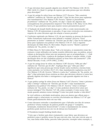 Lição 8

• O que devemos fazer quando alguém nos ofende? (Ver Mateus 5:24: 18:15;
  D&C 64:8–11.) Qual é o perigo de esperar que uma pessoa que nos ofendeu
  peça desculpas?
• A que lei antiga Se refere Jesus em Mateus 5:27? (Escreva “Não cometerás
  adultério” embaixo de “Ouvistes que foi dito”.) Que lei deu Jesus para suplantar
  esse mandamento? (Ver Mateus 5:28. Escreva “Afastar os pensamentos
  pecaminosos” embaixo de “Eu, porém, vos digo”.) Quais são algumas das
  conseqüências dos pensamentos impuros? (Ver Mosias 4:30; Alma 12:14; D&C
  63:16.) O que podemos fazer para manter nossos pensamentos puros?
• A Tradução de Joseph Smith declara que o olho e a mão mencionados em
  Mateus 5:29–30 representam os pecados. O que esses versículos nos ensinam a
  respeito de como devemos agir em relação a nossos pecados?
• Conforme registrado em Mateus 5:33, de que maneira as pessoas da época do
  Velho Testamento indicavam estar falando a verdade? (Escreva “Fazer
  juramentos ao Senhor” embaixo de “Ouvistes que foi dito”.) Que lei foi dada por
  Jesus para suplantar essa prática? (Ver Mateus 5:34–37. Leia a seguinte
  declaração do Élder Bruce R. McConkie. Depois escreva “Manter a palavra”
  embaixo de “Eu, porém, vos digo”.)
  O Élder Bruce R. McConkie disse: “Sob a lei mosaica, os juramentos eram tão
  comuns e eram utilizados em tantas ocasiões diferentes que, na prática, pouco
  valiam as declarações feitas sem um juramento que as acompanhasse. (…) Sob
  a lei perfeita de Cristo, a palavra de qualquer homem é sempre válida, e toda
  declaração deve ser tão verdadeira quanto se fosse feita sob juramento”. [The
  Mortal Messiah, 4 vols. (1979–1981), 2:140.]
• A que lei antiga Jesus Se refere em Mateus 5:38? (Escreva “Olho por olho”
  embaixo de “Ouvistes que foi dito”. Explique-lhes que “olho por olho”
  significava que uma pessoa que tivesse lesado outra receberia a mesma lesão
  como punição; ver Levítico 24:17–21.) Que mandamento suplantou essa lei?
  (Ver Mateus 5:39–40. Escreva “Oferecer a outra face” embaixo de “Eu, porém, vos
  digo”.) Que princípios Jesus ensinou ao dizer que devemos oferecer a outra face
  quando alguém nos bater e entregarmos a capa quando alguém nos tirar a
  túnica?
• A que prática antiga Se refere Jesus em Mateus 5:43? (Escreva “Amar o próximo e
  odiar o inimigo” embaixo de “Ouvistes que foi dito”.) Que mandamento
  suplantou essa prática? (Ver Mateus 5:44–47. Escreva “Amar os inimigos”
  embaixo de “Eu, porém, vos digo”.) Como podemos desenvolver amor por
  nossos inimigos? (Ver Morôni 7:47–48, como exemplo.) Como nossa vida
  muda quando amamos nosso inimigo? Como isso pode mudar a vida deles?
  Se você utilizou a atividade motivadora, peça aos alunos que olhem para o
  quadro-negro e relacionem os convites encontrados em Mateus 5:17–47 que
  foram particularmente úteis em sua vida.
• Como devemos entender o mandamento que o Salvador nos deu de sermos
  perfeitos? (Outra tradução da palavra perfeito em grego é “completo,
  terminado, totalmente desenvolvido”.) Como o mandamento de sermos
  perfeitos pode motivar-nos em vez de deixar-nos frustrados?
  O Presidente Joseph Fielding Smith disse:
  “Creio que o Senhor quis dizer exatamente o que falou: que devemos ser
  perfeitos como é perfeito nosso Pai que está nos céus. Isso não virá de uma só
  vez, mas linha sobre linha, preceito sobre preceito, exemplo sobre exemplo, e,


                                                                                33
 