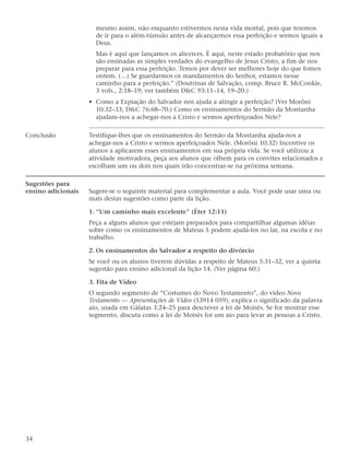 mesmo assim, não enquanto estivermos nesta vida mortal, pois que teremos
                      de ir para o além-túmulo antes de alcançarmos essa perfeição e sermos iguais a
                      Deus.
                      Mas é aqui que lançamos os alicerces. É aqui, neste estado probatório que nos
                      são ensinadas as simples verdades do evangelho de Jesus Cristo, a fim de nos
                      preparar para essa perfeição. Temos por dever ser melhores hoje do que fomos
                      ontem. (…) Se guardarmos os mandamentos do Senhor, estamos nesse
                      caminho para a perfeição.” (Doutrinas de Salvação, comp. Bruce R. McConkie,
                      3 vols., 2:18–19; ver também D&C 93:11–14, 19–20.)
                    • Como a Expiação do Salvador nos ajuda a atingir a perfeição? (Ver Morôni
                      10:32–33; D&C 76:68–70.) Como os ensinamentos do Sermão da Montanha
                      ajudam-nos a achegar-nos a Cristo e sermos aperfeiçoados Nele?

Conclusão           Testifique-lhes que os ensinamentos do Sermão da Montanha ajuda-nos a
                    achegar-nos a Cristo e sermos aperfeiçoados Nele. (Morôni 10:32) Incentive os
                    alunos a aplicarem esses ensinamentos em sua própria vida. Se você utilizou a
                    atividade motivadora, peça aos alunos que olhem para os convites relacionados e
                    escolham um ou dois nos quais irão concentrar-se na próxima semana.

Sugestões para
ensino adicionais   Sugere-se o seguinte material para complementar a aula. Você pode usar uma ou
                    mais destas sugestões como parte da lição.

                    1. “Um caminho mais excelente” (Éter 12:11)
                    Peça a alguns alunos que estejam preparados para compartilhar algumas idéias
                    sobre como os ensinamentos de Mateus 5 podem ajudá-los no lar, na escola e no
                    trabalho.

                    2. Os ensinamentos do Salvador a respeito do divórcio
                    Se você ou os alunos tiverem dúvidas a respeito de Mateus 5:31–32, ver a quinta
                    sugestão para ensino adicional da lição 14. (Ver página 60.)

                    3. Fita de Vídeo
                    O segundo segmento de “Costumes do Novo Testamento”, do vídeo Novo
                    Testamento — Apresentações de Vídeo (53914 059), explica o significado da palavra
                    aio, usada em Gálatas 3:24–25 para descrever a lei de Moisés. Se for mostrar esse
                    segmento, discuta como a lei de Moisés foi um aio para levar as pessoas a Cristo.




34
 