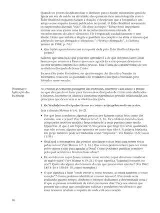 Quando os jovens decidiram doar o dinheiro para o fundo missionário geral da
                Igreja em vez de usá-lo na atividade, eles quiseram tirar uma fotografia com o
                Élder Bradford enquanto faziam a doação, e desejavam que a fotografia e um
                artigo a esse respeito fossem publicados no jornal. O Élder Bradford novamente
                os surpreendeu dizendo “não”. Ele disse ao bispo: “Talvez fosse importante
                ensinar aos seus jovens uma lei de reconhecimento mais elevada. O
                reconhecimento do alto é silencioso. Ele é registrado cuidadosamente e sem
                alarde. Deixe que sintam a alegria e guardem no coração e na alma o tesouro que
                advém do serviço abnegado e silencioso.” (“Serviço Abnegado”, A Liahona,
                janeiro de 1988, p. 74.)
                • Que lições aprendemos com a resposta dada pelo Élder Bradford àqueles
                  jovens?
                Saliente que uma lição que podemos aprender é a de que devemos fazer coisas
                boas porque amamos a Deus e queremos agradá-Lo e não porque desejamos
                receber reconhecimento das outras pessoas. Essa é uma das características de um
                verdadeiro discípulo de Jesus Cristo.
                Escreva Discípulos Verdadeiros, no quadro-negro. Ao discutir o Sermão da
                Montanha, relacione as qualidades do verdadeiro discípulo ensinadas pelo
                Salvador nesse sermão.

Discussão e     Ao ensinar as seguintes passagens das escrituras, incentive cada aluno a pensar
Aplicação das   no que eles precisam fazer para tornarem-se discípulos de Cristo mais dedicados
Escrituras      e sinceros. Incentive os alunos a contarem experiências pessoais relacionadas aos
                princípios que descrevem o verdadeiro discípulo.

                1. Os Verdadeiros discípulos fazem as coisas certas pelos motivos certos.
                Leia e discuta Mateus 6:1–6, 16–21.
                • Por que Jesus condenou algumas pessoas por fazerem coisas boas como dar
                  esmolas, orar e jejuar? (Ver Mateus 6:1–2, 5, 16. Eles estavam fazendo essas
                  coisas pelos motivos errados.) Jesus referiu-Se a essas pessoas como sendo
                  hipócritas. O que é um hipócrita? (Uma pessoa que finge ter certas qualidades
                  mas não as tem; alguém que aparenta ser justo mas não é. A palavra hipócrita
                  em grego também pode ser traduzida como “impostor”. Ver Mateus 15:8; Lucas
                  11:39.)
                • Qual será a recompensa das pessoas que fazem coisas boas para serem vistas
                  pelos outros? (Ver Mateus 6:2, 5, 16.) Que coisas podemos fazer para ser vistos
                  pelos outros e não para agradar a Deus? Como podemos purificar o motivo
                  pelo qual servimos e fazemos boas obras?
                • De acordo com o que Jesus ensinou nesse sermão, o que devemos considerar
                  de maior valor? (Ver Mateus 6:19–21.) O que significa “[ajuntar] tesouros no
                  céu”? Quais são alguns dos tesouros do céu que procuramos ajuntar? (Ver D&C
                  18:14–16 e 130:18–19, como exemplos.)
                • O que significa a frase “onde estiver o vosso tesouro, aí estará também o vosso
                  coração”? Como podemos identificar o nosso tesouro? (Um modo seria
                  avaliando quanto tempo, dinheiro e esforços dedicamos a determinada coisa.)
                  O que as pessoas consideram de valor em nossos dias? Peça aos alunos que
                  pensem nas coisas que consideram valiosas e ponderem em silêncio o que
                  esses tesouros revelam a respeito de onde está seu coração.


36
 