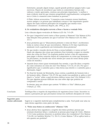 Entretanto, passado algum tempo, aquele grande professor apagou tudo o que
                      escrevera. Depois de reconhecer que todos os comentários haviam sido
                      valiosos e muito apreciados, ensinou um princípio importante: ‘o melhor e
                      mais evidente sinal de que estamos progredindo espiritualmente e achegando-
                      nos a Cristo é a maneira como tratamos as pessoas’.”
                      O Élder Ashton acrescentou: “A maneira como tratamos nossos familiares,
                      nossos amigos e as pessoas que trabalham conosco é tão importante quanto
                      alguns dos mais notáveis princípios do evangelho que muitas vezes
                      enfatizamos”. (Conference Report, abr. 1992, p. 25.)

                    4. Os verdadeiros discípulos servem a Deus e fazem a vontade Dele.
                    Leia e discuta alguns versículos de Mateus 6:22–34; 7:13–29.
                    • Por que é impossível servir tanto a Deus quanto a Mamom? (Ver Mateus 6:24.)
                      Que bênçãos Deus promete aos que O servem? (Ver Mateus 6:25–33; D&C
                      11:7.)
                    • Jesus prometeu que se “[buscarmos] primeiro o reino de Deus”, receberemos
                      todas as outras coisas de que necessitamos. (Mateus 6:33) Que experiências
                      ajudaram vocês a ganharem um testemunho dessa promessa?
                    • De que modo o mundo desvia de Deus a nossa lealdade e o nosso serviço?
                      Quais são algumas das coisas que podemos ficar tentados a seguir no mundo
                      antes das coisas de Deus? (As respostas podem incluir o fato de esperarmos
                      para pagar o dízimo somente depois de comprarmos as coisas que desejamos
                      ou precisamos, ou decidir não servir missão por causa de nosso desejo pelas
                      coisas do mundo.)
                    • Quando Jesus estava quase terminando Seu sermão, o que Ele disse a respeito
                      de como entramos no reino do céu? (Ver Mateus 7:13–14, 21–23.) Por que é
                      significativo que o caminho para a vida eterna seja estreito e o caminho para a
                      destruição, largo?
                    • No final do Sermão da Montanha, Jesus contou a parábola do homem tolo e
                      do homem sábio. (Mateus 7:24–27) De que modo essa parábola se aplica a nós?
                      Qual é a “rocha” sobre a qual devemos edificar nossa casa? (Ver Helamã 5:12.)
                      Por que algumas pessoas edificam sua casa sobre algo que poderia ser
                      comparado à areia?
                      Se desejar, peça aos alunos que cantem “O Sábio e o Tolo” (Músicas para
                      Crianças, p. 132).

Conclusão           Testifique-lhes a respeito da importância de seguirmos Jesus Cristo. Incentive os
                    alunos a pensarem por que precisamos tornar-nos melhores discípulos de Cristo.

Sugestões para
ensino adicionais   Sugere-se o seguinte material para complementar a aula. Você pode usar uma ou
                    mais destas sugestões como parte da lição.

                    1. “Pelos seus frutos os conhecereis” (Mateus 7:20)
                    • Jesus alertou Seus seguidores a respeito dos falsos profetas: pessoas que
                      ensinam doutrinas falsas e conduzem as pessoas para longe de Cristo. (Mateus
                      7:15) Como podemos discernir os profetas falsos dos verdadeiros? (Ver Mateus
                      7:16–20; ver também Morôni 7:5, 10–11.) Como Mateus 7:20 se aplica tanto a
                      nós quanto aos profetas?

38
 