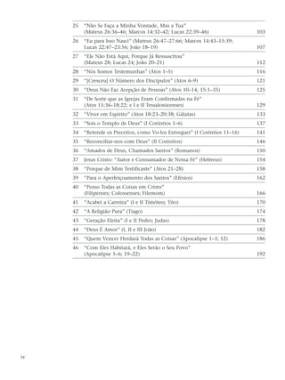 25   “Não Se Faça a Minha Vontade, Mas a Tua”
          (Mateus 26:36–46; Marcos 14:32–42; Lucas 22:39–46)                  103
     26   “Eu para Isso Nasci” (Mateus 26:47–27:66; Marcos 14:43–15:39;
          Lucas 22:47–23:56; João 18–19)                                      107
     27   “Ele Não Está Aqui, Porque Já Ressuscitou”
          (Mateus 28; Lucas 24; João 20–21)                                   112
     28   “Nós Somos Testemunhas” (Atos 1–5)                                  116
     29   “[Cresceu] O Número dos Discípulos” (Atos 6–9)                      121
     30   “Deus Não Faz Acepção de Pessoas” (Atos 10–14; 15:1–35)             125
     31   “De Sorte que as Igrejas Eram Confirmadas na Fé”
          (Atos 15:36–18:22; e I e II Tessalonicenses)                        129
     32   “Viver em Espírito” (Atos 18:23–20:38; Gálatas)                     133
     33   “Sois o Templo de Deus” (I Coríntios 1–6)                           137
     34   “Retende os Preceitos, como Vo-los Entreguei” (I Coríntios 11–16)   141
     35   “Reconciliar-nos com Deus” (II Coríntios)                           146
     36   “Amados de Deus, Chamados Santos” (Romanos)                         150
     37   Jesus Cristo: “Autor e Consumador de Nossa Fé” (Hebreus)            154
     38   “Porque de Mim Testificaste” (Atos 21–28)                           158
     39   “Para o Aperfeiçoamento dos Santos” (Efésios)                       162
     40   “Posso Todas as Coisas em Cristo”
          (Filipenses; Colossenses; Filemom)                                  166
     41   “Acabei a Carreira” (I e II Timóteo; Tito)                          170
     42   “A Religião Pura” (Tiago)                                           174
     43   “Geração Eleita” (I e II Pedro; Judas)                              178
     44   “Deus É Amor” (I, II e III João)                                    182
     45   “Quem Vencer Herdará Todas as Coisas” (Apocalipse 1–3; 12)          186
     46   “Com Eles Habitará, e Eles Serão o Seu Povo”
          (Apocalipse 5–6; 19–22)                                             192




iv
 