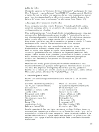 Lição 9

2. Fita de Vídeo
O segundo segmento de “Costumes do Novo Testamento”, que faz parte do vídeo
Novo Testamento — Apresentações de Vídeo (53914 059), explica o uso de filactérios
e franjas. Se você for utilizar esse segmento, discuta como esses adornos, que em
certa época denotaram obediência a Deus, se tornaram símbolo do desejo dos
fariseus de “serem vistos pelos homens” ao adorarem a Deus. (Mateus 6:5)

3. Enxergar a trave em nosso próprio olho
Conte a seguinte história a respeito de como o Profeta Joseph Smith ensinou
uma irmã a enxergar a trave em seu próprio olho numa ocasião em que ela se
sentira pessoalmente ofendida:
Uma mulher procurou o Profeta Joseph Smith, perturbada com certas coisas que
outro membro da Igreja tinha dito a respeito dela. O Profeta disse-lhe que se o
que o homem dissera não correspondia à verdade, ela deveria ignorar o assunto,
pois a verdade sobreviveria, mas a mentira, não. A mulher achava que os
comentários eram falsos, mas não se contentou em ignorar o assunto. O Profeta
então contou-lhe como ele lidava com comentários dessa natureza:
“Quando um inimigo dizia algo escandaloso a seu respeito, como
freqüentemente acontecia, antes de julgar o comentário, ele parava e procurava
fazer sua mente voltar à época, ao lugar e à situação em que o fato havia
acontecido, para verificar se uma palavra ou ato impensado poderia ter dado
origem a toda a história. Se ele percebesse que isso havia acontecido, então, do
fundo do coração, disse que perdoava o inimigo, sentindo-se grato por ter
recebido uma admoestação a respeito de um defeito que lhe passara
despercebido.”
O Profeta disse à irmã que ela deveria pensar cuidadosamente se não teria
inconscientemente dado qualquer motivo para que o homem dissesse as coisas
que havia dito. Depois de muito pensar, ela concluiu que sim, agradeceu o
Profeta e foi-se embora. [Ver Jesse W. Crosby, citado em Hyrum L. Andrus e Helen
Mae Andrus, comps., They Knew the Prophet (1974), p. 144.]

4. Atividade para os jovens
Escreva cada uma das seguintes frases tiradas de Mateus 6 e 7 em um cartão
separado:
Não saiba a tua mão esquerda (6:3)       O que faz a tua direita (6:3)
Teu Pai, que vê em secreto (6:6)         Te recompensará publicamente (6:6)
Não useis (6:7)                          De vãs repetições (6:7)
Perdoais aos homens (6:14)               As suas ofensas (6:14)
Ajuntai (6:20)                           Tesouros no céu (6:20)
Não podeis servir (6:24)                 A Deus e a Mamom (6:24)
Buscai primeiro (6:33)                   O reino de Deus (6:33)
Tira primeiro a trave (7:5)              Do teu olho (7:5)
Pedi (7:7)                               E dar-se-vos-á (7:7)
Buscai (7:7)                             E encontrareis (7:7)
Acautelai-vos (7:15)                     Dos falsos profetas (7:15)
Pelos seus frutos (7:20)                 Os conhecereis (7:20)
Espalhe os cartões de face para baixo na mesa ou no chão. Divida os alunos em
duas equipes e faça com que se alternem na escolha de dois cartões. Se os cartões
combinarem, a equipe retira-os da mesa ou do chão e ganha outra rodada. Se os
cartões não combinarem, a equipe recoloca-os na posição em que estavam e dá a
vez para a outra equipe. Continue o jogo até que todos os cartões tenham sido
combinados.

                                                                                39
 