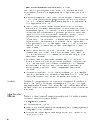 3. Deus perdoa uma mulher na casa de Simão, o fariseu.
                   Se for utilizar a apresentação de vídeo “Vinde a Mim”, mostre o restante do
                   segmento neste ponto da lição. Depois leia e discuta alguns versículos de Lucas
                   7:36–50.
                   • A mulher que entrou na casa de Simão, o fariseu, carregava o fardo do pecado.
                     (Lucas 7:37) O que fez a mulher que permitiu que Jesus aliviasse o fardo dela?
                     (Ver Lucas 7:38, 44–50.) O que podemos fazer para que o Salvador remova o
                     fardo do pecado de nossa vida?
                   • Como a mulher pecadora e Simão, o fariseu, diferiam em sua atitude em
                     relação a Jesus? (Contraste o arrependimento, respeito, humildade e amor da
                     mulher com o orgulho, falta de cortesia e a atitude condenatória de Simão. Ver
                     também a citação abaixo.) Por que as qualidades que a mulher possuía são
                     importantes quando nos arrependemos e procuramos o perdão? Como as
                     características de Simão nos impedem de nos arrependermos?
                     O Élder James E. Talmage ensinou: “Era costume da época tratar os convidados
                     importantes com cuidadosa atenção -— recebê-los com um beijo de boas-
                     vindas, providenciar água para lavar a poeira de seus pés, e óleo para ungir os
                     cabelos e a barba. Todas essas atenções foram omitidas por Simão”. (Jesus, o
                     Cristo, p. 253.)
                   • Como a atitude de Simão em relação à mulher fez com que o fardo dela
                     parecesse ainda mais pesado? Como às vezes fazemos o peso do pecado de
                     outra pessoa parecer mais pesado? O que aprendemos com a resposta que o
                     Salvador deu à mulher?
                   • Mesmo não tendo sido convidada e correndo o risco de ser maltratada por
                     Simão e as pessoas que moravam em sua casa, a mulher foi diretamente para
                     onde Cristo estava assim que soube onde encontrá-Lo. (Lucas 7:37) O que
                     aprendemos com seu exemplo? Que obstáculos podem impedir-nos de
                     arrepender-nos e achegar-nos a Cristo? Como podemos superar esses
                     obstáculos?
                   • O que aprendemos com a parábola dos dois devedores? (Ver Lucas 7:41–50.)
                     Como o pecado é comparável a uma dívida? (Ver Lucas 7:44–50.) Como o fato
                     de termos Cristo como nosso “credor” torna nosso fardo mais leve?

Conclusão          Testifique-lhes que podemos decidir tomar sobre nós os fardos do mundo ou o
                   jugo de Jesus. Testifique-lhes que os ensinamentos de Cristo são verdadeiros e
                   que encontraremos descanso se O seguirmos. Incentive os alunos a aprenderem
                   de Cristo e obedecerem a Seus ensinamentos de modo que possam encontrar paz
                   e descanso.

Outras Sugestões
Didáticas          Sugere-se o seguinte material para complementar a aula. Você pode usar uma ou
                   mais destas sugestões como parte da lição.

                   1. A importância da união
                   Leia e discuta Mateus 12:22–30.
                   • Como às vezes ficamos divididos em nossa família, lar ou ala? O que podemos
                     fazer para tornar-nos mais unidos?
                   • Jesus disse aos fariseus: “Quem não é comigo é contra mim”. (Mateus 12:30)
                     Qual o motivo disso?

42
 