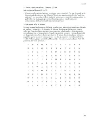 Lição 10

2. “Toda a palavra ociosa” (Mateus 12:36)
Leia e discuta Mateus 12:33–37.
• O que as palavras que falamos revelam a nosso respeito? Por que Jesus dá tanta
  importância às palavras que falamos? Quais são alguns exemplos de “palavras
  ociosas”? (As respostas podem incluir o sarcasmo, os mexericos, as mentiras, os
  palavrões e a linguagem grosseira.) Como podemos fortalecer nosso
  compromisso de falar somente da maneira correta?

3. Atividade para os jovens
Prepare para cada aluno uma folha de papel com o seguinte caça-palavras. Depois
de ter lido e discutido a designação de leitura, distribua as folhas com o caça-
palavras. Peça aos alunos que procurem palavras relacionadas à lição que estão
escondidas entre as letras abaixo. As palavras podem aparecer vertical, horizontal
ou diagonalmente. Se os alunos precisarem de ajuda depois de alguns minutos,
peça-lhes que releiam os versículos que contêm as palavras escondidas (Mateus
11:28–30: fardo, jugo, oprimidos; Mateus 12:1–13: sábado, curar; Lucas 7:36–50:
parábola, devedor, perdoar).

     P     M     N     H      P    G      V    W      K     N     R     B

     H     C     E     O      Q     B     B    M      Z     Z     A     X

     S     U     Q     F      A     R     D     O     M     O     P     G

     A     R     N     Z      L    X     W      N     E     N     B     N

     B     A     O     P      R     I    M      I     D     O     S      S

     B     R     P     A      R     A     B     O     L     A     P     A

     A     A     W     A      Q    D      X     Z     X     E     G     B

     T     Q     E     O      P     E     R     D     O     A     R     A

     H     G     U     D      D     E     V     E     D     O     R     D

     O     V     F     Y      A    O      A     E     P     Q     P     O

     O     U     V     B      R    C      E     N     H     V     V     Q

     J     T     N     P      N    N      V     J     U     G     O     N




                                                                                  43
 